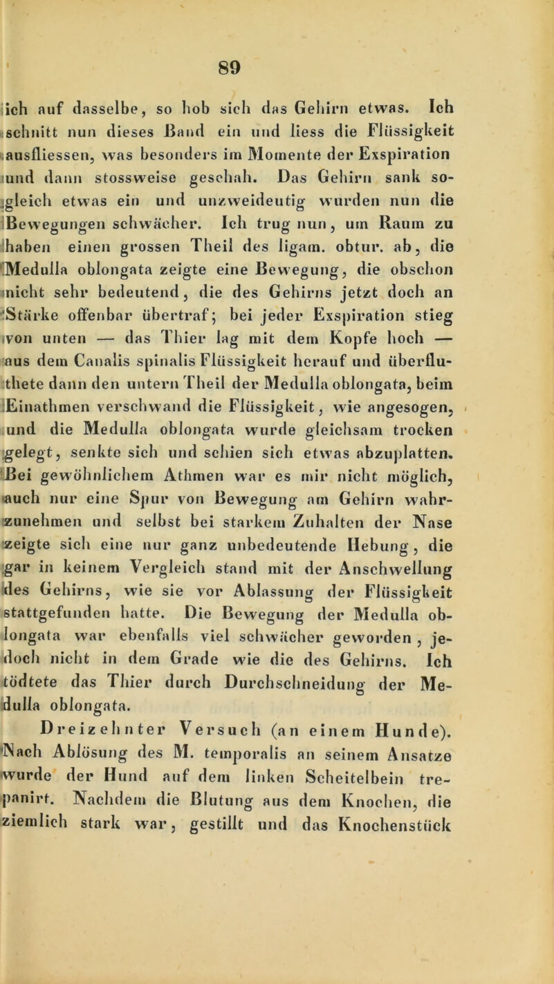 iich auf dasselbe, so hob sieh das Gehirn etwas. Ich «schnitt nun dieses Band ein und liess die Flüssigkeit ausfliessen, was besonders im Momente der Exspiration :und dann stossweise geschah. Das Gehirn sank so- gleich etwas ein und unzweideutig wurden nun die Bewegungen schwächer. Ich trug nun, um Raum zu :haben einen grossen Theil des ligam. obtur. ab, die '!MedulIa oblongata zeigte eine Bewegung, die obschon inicht sehr bedeutend, die des Gehirns jetzt doch an Stärke offenbar übertraf; bei jeder Exspiration stieg ivoii unten — das Thier lag mit dem Kopfe hoch — aus dem Canalis spinalis Flüssigkeit herauf und iiberflu- :thete dann den untern Theil der Medulla oblongata, beim lEinathmen verschwand die Flüssigkeit, wie angesogen, und die Medulla oblongata würfle gleichsam trocken gelegt, senkte sich und schien sich etwas abzuplatten. Bei gewöhnlichem Athmen war es mir nicht möglich, auch nur eine Spur von Bewegung am Gehirn wahr- zunehmen und selbst bei starkem Zuhalten der Nase zeigte sich eine nur ganz unbedeutende Hebung, die .gar in keinem Vergleich stand mit der Anschwellung des Gehirns, wie sie vor Abfassung der Flüssigkeit stattgefunden hatte. Die Bewegung der Medulla ob- longata war ebenfalls viel schwächer geworden , je- doch nicht in dem Grade wde die des Gehirns. Ich tödtete das Thier durch Durchschneidung der Me- dulla oblongata. Dreizehnter Versuch (an einem Hunde). Nach Ablösung des M. temporalis an seinem Ansätze -wurde der Hund auf dem linken Scheitelbein tre- panirt. Nachdem die Blutung aus dem Knochen, die ziemlich stark war, gestillt und das Knochenstück