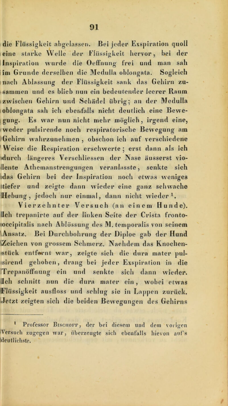 die Flüssigkeit abgelassen. Bei jeder Exspiration quoll eine starke Welle der Flüssigkeit hervor, bei der Inspiration wurde die Oeflfnung frei und man sah im Grunde derselben die Medulla oblongata. Sogleich nach Ablassung der Flüssigkeit sank «las Gehirn zu- sammen und es blieb nun ein bedeutender leerer Raum zwischen Gehirn und Schädel übrig; an der Medulla oblongata sah ich ebenfalls nicht deutlich eine Bewe- gung. Es war nun nicht mehr möglich, irgend eine, weder pulsirende noch respiratorische Bewegung am Gehirn wahrzunehmen , obschon ich auf verschiedene Weise die Respiration erschwerte; erst dann als ich •durch längeres Verschlüssen der Nase äusserst vio- llente Athemanstrengungen veranlasste, senkte sich jdas Gehirn bei der Inspiration noch etwas weniges Itiefer und zeigte dann wieder eine ganz schwache Hebung, jedoch nur einmal, dann nicht wieder1. Vierzehnter Versuch (an einem Hunde), lieh trepanirte auf der linken Seite der Crista fronto- occipitalis nach Ablüssung des M. temporalis von seinem Ansatz. Bei Durchbohrung der Diploe gab der Hund '»Zeichen von grossem Schmerz. Nachdem das Knochen- =stück entfernt war, zeigte sich die dura mater pul- ■sirend gehoben, drang bei jeder Exspiration in die Trepanöffnung ein und senkte sich dann wieder. Hell schnitt nun die dura mater ein , wobei etwas Flüssigkeit ausfloss und schlug sie in Lappen zurück. Jetzt zeigten sich die beiden Bewegungen des Gehirns 1 Professor Bischoff, der bei diesem und dem vorigen Versuch zugegen war, uberzeugte sich ebenfalls hievon auf’s (deutlichste.