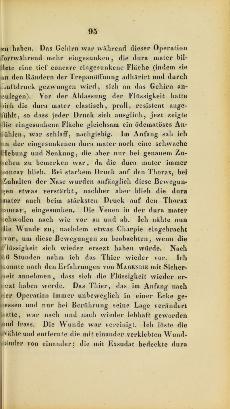 xu haben. Das Gehirn war während dieser Operation (fortwährend mehr eingesunken, die dura mater bil- dete eine tief concave eingesunkene Fläche (indem sie i.in den Rändern der Trepanöflfnung adhärirt und durch Luftdruck gezwungen wird, sieh an das Gehirn an- kulegen). Vor der Ablassung der Flüssigkeit hatte iiich die dura uiater elastisch, prall, resistent ange- iuhlt, so dass jeder Druck sich ausglich, jezt zeigte ilie eingesunkene Fläche gleichsam ein üdematöses An- utihlen, war schlaff, nachgiebig. Im Anfang sah ich i in der eingesunkenen dura mater noch eine schwache H-debung und Senkung, die aber nur bei genauem Zu- sehen zu bemerken war, da die dura mater immer .:oncav blieb. Bei starkem Druck auf den Thorax, bei iuhalten der Nase wurden anfänglich diese Bewegun- gen etwas verstärkt, nachher aber blieb die dura nater auch beim stärksten Druck auf den Thorax boncav, eingesunken. Die Venen in der dura mater chwollen nach wie vor an und ab. Ich nähte nun lie Wunde zu, nachdem etwas Charpie eingebracht var, um diese Bewegungen zu beobachten, wenn die Lässigkeit sich wieder ersezt haben würde. Nach :6 Stunden nahm ich das Thier wieder vor. Ich tonnte nach den Erfahrungen von Magendie mit Sicher- leit annehmen , dass sich die Flüssigkeit wieder er- ezt haben werde. Das Thier, das im Anfang nach er Operation immer unbeweglich in einer Ecke ge- essen und nur bei Berührung seine Lage verändert atte, war nach und nach wieder lebhaft geworden nd frass. Die Wunde war vereinigt. Ich lüste die o SähtPund entfernte die miteinander verklebten Wund- änder von einander; die mit Exsudat bedeckte dura