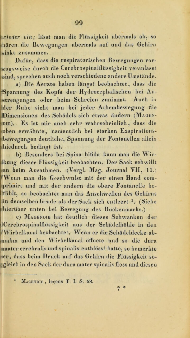 wieder ein; lässt man die Flüssigkeit abermals ab, so hören die Bewegungen abermals auf und das Gehirn sinkt zusammen. Dafür, dass die respiratorischen Bewegungen vor- zugsweise durch die Cerebrospinalflüssigkeit veranlasst sind, sprechen auch noch verschiedene andere Umstände. a) Die Aerzte haben längst beobachtet, dass die ■Spannung des Kopfs der Hydrocephalischen bei An- strengungen oder beim Schreien zunimmt. Auch in rl er Ruhe sieht man bei jeder Athembewegung die Dimensionen des Schädels sich etwas ändern (Magen- die). Es ist mir auch sehr wahrscheinlich, dass die loben erwähnte, namentlich bei starken Exspirations- bewegungen deutliche, Spannung der Fontanellen allein hiedurch bedingt ist. b) Besonders bei Spina bifida kann man die Wir- kung dieser Flüssigkeit beobachten. Der Sack schwillt an beim Ausathmen. (Vergl. Mag. Journal VII, 11.) ' Wenn man die Geschwulst mit der einen Hand com- primirt und mit der andern die obere Fontanelle be- fühlt, so beobachtet man das Anschwellen des Gehirns in demselben Grade als der Sack sich entleert *. (Siehe hierüber unten bei Bewegung des Rückenmarks.) c) Magendie hat deutlich dieses Schwanken der iCerebrospinalflüssigkeit aus der Schädelhöhle in den Wirbelkanal beobachtet. Wenn er die Schädeldecke ab- inahm und den Wirbelkanal öffnete und so die dura imater cerebralis und spinalis entblösst hatte, so bemerkte ;er, dass beim Druck auf das Gehirn ilie Flüssigkeit so- L.gleich in den Sack der dura mater spinalis floss und diesen j * 1 Magendie , lecons T I. S. 58.