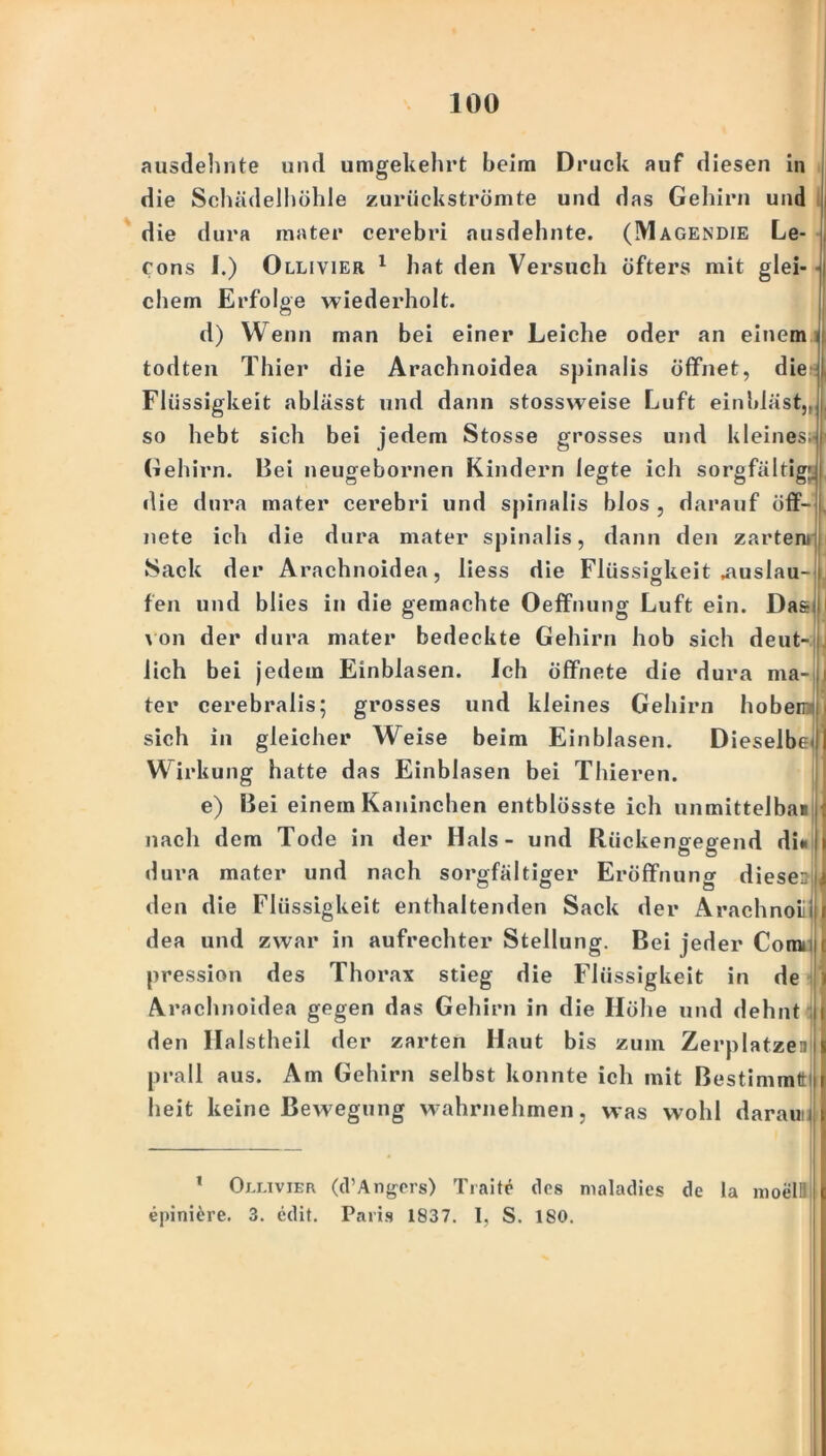 ausdehnte und umgekehrt beim Druck auf diesen in die Schädelhöhle zurückströmte und das Gehirn und die dura mater cerebri nusdehnte. (Magendie Le- cons I.) Ollivier 1 hat den Versuch öfters mit glei- chem Erfolge wiederholt. d) Wenn man bei einer Leiche oder an einem todten Thier die Arachnoidea spinalis öffnet, die Flüssigkeit ablässt und dann stossweise Luft einbläst,, so hebt sich bei jedem Stosse grosses und kleines. Gehirn. Bei neugebornen Kindern legte ich sorgfältig;! die dura mater cerebri und spinalis blos , darauf öff- nete ich die dura mater spinalis, dann den zarten» Sack der Arachnoidea, liess die Flüssigkeit .auslau- fen und blies in die gemachte Oeffnung Luft ein. Da& von der dura mater bedeckte Gehirn hob sich deut- lich bei jedem Einblasen. Ich öffnete die dura ma- ter cerebraiis; grosses und kleines Gehirn hobeirr sich in gleicher Weise beim Einblasen. Dieselbe I Wirkung hatte das Einblasen bei Thieren. e) Bei einem Kaninchen entblösste ich unmittelbai nach dem Tode in der Hals - und Rückengegend di« »Iura mater und nach sorgfältiger Eröffnung dieser den die Flüssigkeit enthaltenden Sack der Arachnoiij dea und zwar in aufrechter Stellung. Bei jeder Com»; pression des Thorax stieg die Flüssigkeit in de Arachnoidea gegen das Gehirn in die Höhe und dehnt 1 den Halstheil der zarten Haut bis zum Zerplatzen prall aus. Am Gehirn selbst konnte ich mit Bestimmt heit keine Bewegung wahrnehmen, was wohl daran! 1 Ollivier (d’Angers) Trabe des maladies de la moelB epini^re. 3. cdit. Paris 1837. I, S. 180.