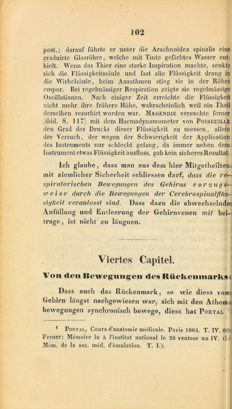 post.; darauf führte er unter die Arachnoidea spinalis eine graduirte Glasröhre, welche mit Tinte gefärbtes Wasser ent- hielt. Wenn das Thier eine starke Inspiration machte, senkte sich die Flüssigkeitssäule und fast alle Flüssigkeit drang in die Wirbelsäule, beim Ausathmen stieg sie in der Röhre empor. Bei regelmässiger Respiration zeigte sie regelmässige Oscillationen. Nach einiger Zeit erreichte die Flüssigkeit nicht mehr ihre frühere Höhe, wahrscheinlich weil ein Theil derselben resorbirt worden war. Magendie versuchte ferner ibid. S. 117) mit dem Haemadynamometer von Poiseuille den Grad des Drucks dieser Flüssigkeit zu messen, allein der Versuch, der wegen der Schwierigkeit der Application des Instruments nur schlecht gelang, da immer neben dem Instrument etwas Flüssigkeit ausfloss, gab kein sicheres Resultat. Ich glaube, dass man aus dem hier Mifgetlieilten mit ziemlicher Sicherheit sehliessen darf, dass die re- spiratorischen Bewegungen des Gehirns vorzugs- weise durch die Bewegungen der Cerebrospinalfliis- sigkeit veranlasst sind. Dass dazu die abwechselndem Anfüllung und Entleerung der Gehirnvenen mit bei- trage, ist nicht zu läugnen. V iertes Capitel. Von den Bewegungen des Rückenmarks Dass auch das Rückenmark, so wie diess vorn Gehirn längst nachgewiesen war, sich mit den Athem bewegungen synchronisch bewege, diess hat Portal 1 Portal, Cours d’anatomie medicale. Paris 1804. T. IV. 66 Ferner: Memoire lu ä Pinstitut national 1c 26 ventose an IV. (i Mem. de la soc. med. d’emulation. T. I.).