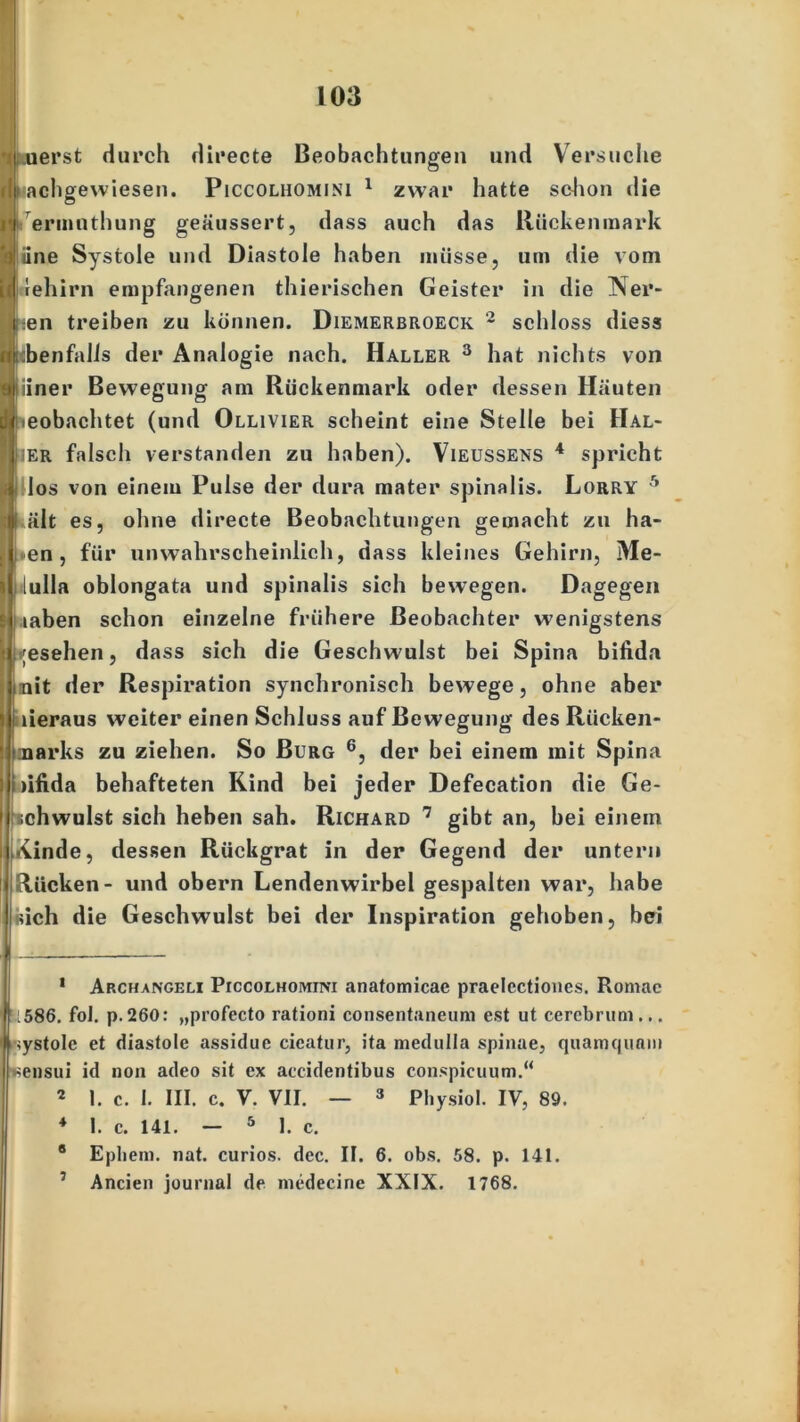 I uerst durch directe Beobachtungen und Versuche flp achgewiesen. Piccolhomini 1 zwar hatte schon die ri ermnthung geäussert, dass auch das Rückenmark ■ dne Systole und Diastole haben müsse, um die vom iq rehirn empfangenen thierischen Geister in die Ner- ji en treiben zu können. Diemerbroeck 2 schloss dies« ■lebenfalls der Analogie nach. Haller 3 hat nichts von yj|iiner Bewegung am Rückenmark oder dessen Häuten [.(beobachtet (und Ollivier scheint eine Stelle bei Hal- Iher falsch verstanden zu haben). Vieüssens 4 spricht * los von einem Pulse der dura mater spinalis. Lorry 1 2 * * 5 ält es, ohne directe Beobachtungen gemacht zu ha- en , für unwahrscheinlich, dass kleines Gehirn, Me- lulla oblongata und spinalis sich bewegen. Dagegen j.iaben schon einzelne frühere Beobachter wenigstens ;esehen, dass sich die Geschwulst bei Spina bifida nit der Respiration synchronisch bewege, ohne aber lieraus weiter einen Schluss auf Bewegung des Rücken- marks zu ziehen. So Burg 6, der bei einem mit Spina )ifida behafteten Kind bei jeder Defecation die Ge- schwulst sich heben sah. Richard 7 gibt an, bei einem Kinde, dessen Rückgrat in der Gegend der untern Rücken- und obern Lendenwirbel gespalten war, habe sich die Geschwulst bei der Inspiration gehoben, bei 1 Archangeli PrccoLHOMim anatomicae praelcctioncs. Romae 586. fol. p.260: „profecto rationi consentaneum est ut cercbruni... ystolc et diastole assidue cicatur, ita medulla spinae, quamquam Kensui id non adeo sit ex accidentibus conspicuum.“ 2 1. c. I. III. c. V. VII. — 3 Physiol. IV, 89. 4 I. c. 141. — 5 I. c. 0 Epliem. nat. curios. dec. II. 6. obs. 58. p. 141. 7 Ancien jounial de medecine XXIX. 1768.