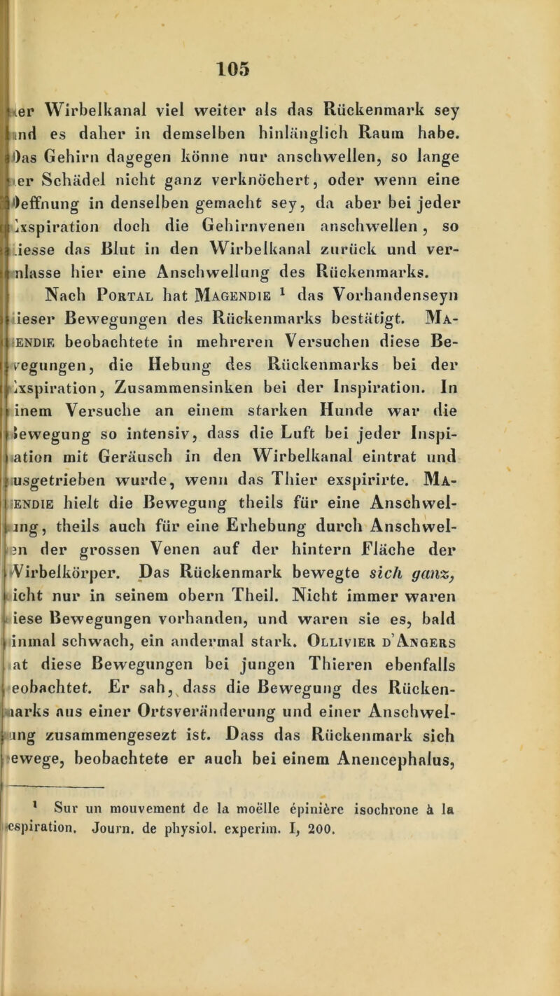 ner Wirbelkanal viel weiter als das Rückenmark sey und es daher in demselben hinlänglich Raum habe. Oas Gehirn dagegen könne nur anschwellen, so lange ■ er Schädel nicht ganz verknöchert, oder wenn eine ||J)effnung in denselben gemacht sey, da aber bei jeder dxspiration doch die Gehirnvenen anschwellen, so iesse das Blut in den Wirbelkanal zurück und ver- nlasse hier eine Anschwellung des Rückenmarks. Nach Portal hat Magendie 1 das Vorhandenseyn ieser Bewegungen des Rückenmarks bestätigt. Ma- :ENDiE beobachtete in mehreren Versuchen diese Be- legungen, die Hebung des Rückenmarks bei der Aspiration, Zusammensinken bei der Inspiration. In inem Versuche an einem starken Hunde war die »ewegung so intensiv, dass die Luft bei jeder Inspi- ration mit Geräusch in den Wirbelkanal eintrat und usgetrieben wurde, wenn das Thier exspirirte. Ma- •ENDiE hielt die Bewegung theils für eine Anschwel- ing, theils auch für eine Erhebung durch Anschwel- 3n der grossen Venen auf der hintern Fläche der »Virbeikörper. Das Rückenmark bewegte sich ganz, icht nur in seinem obern Theil. Nicht immer waren iese Bewegungen vorhanden, und waren sie es, bald inmal schwach, ein andermal stark. Ollivier d’Angers at diese Bewegungen bei jungen Thieren ebenfalls eobachtet. Er sab, dass die Bewegung des Riicken- larks aus einer Ortsveränderung und einer Anschwel- I mg zusammengesezt ist. Dass das Rückenmark sich fewege, beobachtete er auch bei einem Anencephalus, 1 Sur un mouveiuent de la moelle epinifere isochrone ä la •espiration. Journ. de physiol. experim. I, 200.