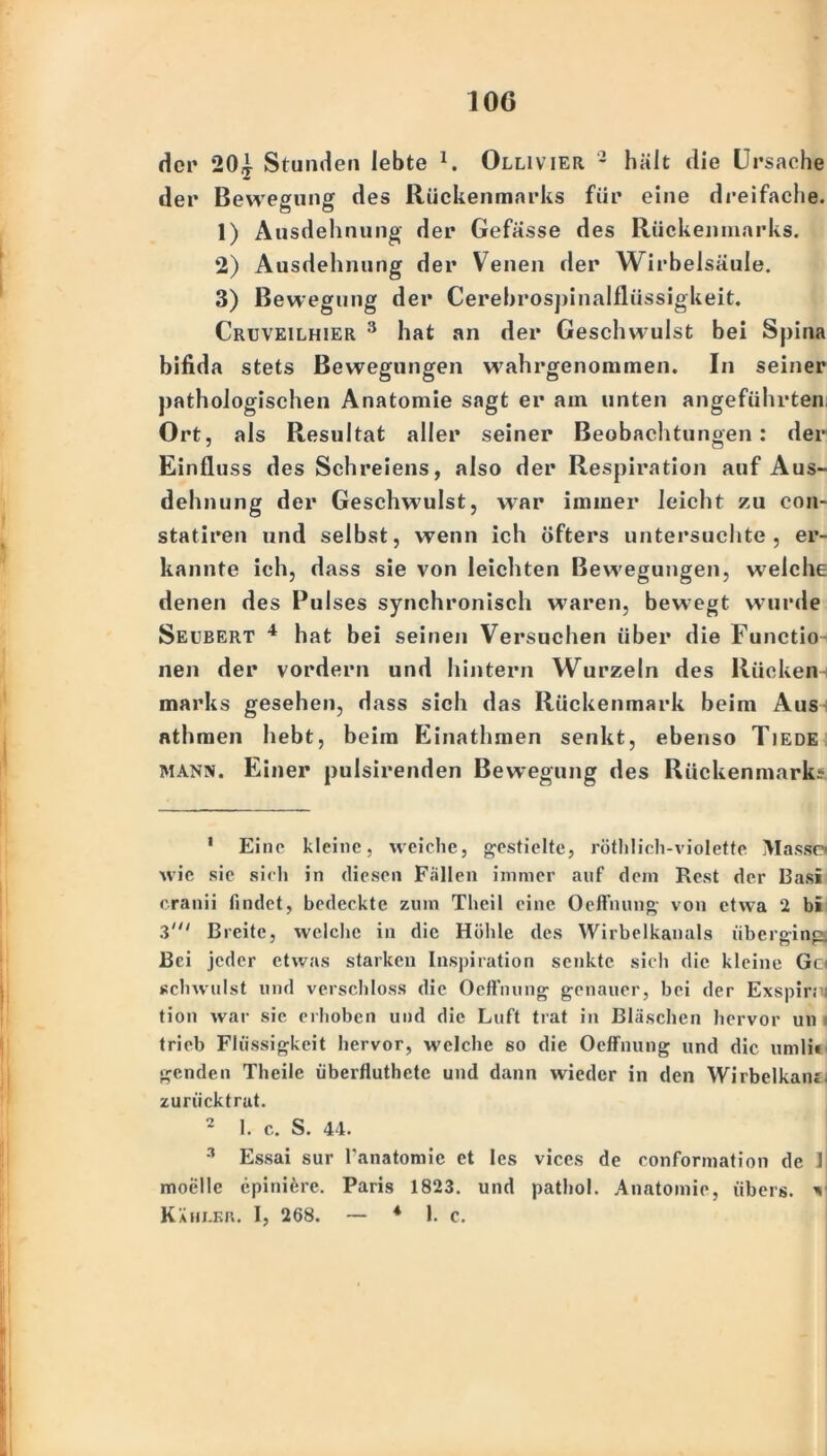 10G der 2(U Stunden lebte l 2 3. Ollivier 2 hält die Ursache der Bewegung des Rückenmarks für eine dreifache. 1) Ausdehnung der Gefasse des Rückenmarks. *2) Ausdehnung der Venen der Wirbelsäule. 3) Bewegung der Cerebrospinalfliissigkeit. Cruveilhier 3 hat an der Geschwulst bei Spina bifida stets Bewegungen wahrgenommen. In seiner pathologischen Anatomie sagt er am unten angeführten Ort, als Resultat aller seiner Beobachtungen: der Einfluss des Schreiens, also der Respiration auf Aus- dehnung der Geschwulst, war immer leicht zu con- statiren und selbst, wenn ich öfters untersuchte , er- kannte ich, dass sie von leichten Bewegungen, welche denen des Pulses synchronisch waren, bewegt wurde Seubert 4 hat bei seinen Versuchen über die Functio neu der vordem und hintern Wurzeln des Rücken marks gesehen, dass sich das Rückenmark beim Aus nthmen hebt, beim Einathmen senkt, ebenso Tiede mann. Einer pulsirenden Bewegung des Rückenmarks 1 Eine kleine, weiche, gestielte, röthlich-violette Masse wie sie sich in diesen Fallen immer auf dem Rest der Basi cranii findet, bedeckte zum Theil eine Oeffnung von etwa 2 bi 3' Breite, welche in die Höhle des Wirbelkanals überging) Bei jeder etwas starken Inspiration senkte sich die kleine Go schwulst und verschloss die Oefthung genauer, bei der Exspir; tion war sie erhoben und die Luft trat in Bläschen hervor un trieb Flüssigkeit hervor, welche so die Oeffnung und die uml» genden Theile überfluthetc und dann wieder in den Wirbelkam zurück trat. 2 1. c. S. 44. 3 Essai sur l’anatomie et Ics vices de conformation de I moelle cpinierc. Paris 1823. und pathol. Anatomie, übers, v Kähler. I, 268. — 4 1. c.