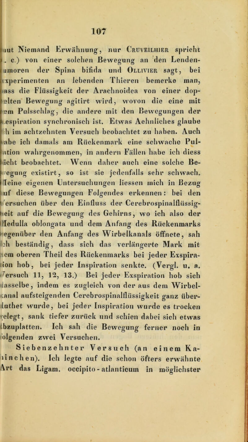 int Niemand Erwähnung, nur Cruveilhier spricht . c.) von einer solchen Bewegung an den Lenden- umoren der Spina bifida und Ollivier sagt, bei xperimenten an lebenden Thieren bemerke man, ass die Flüssigkeit der Aracbnoidea von einer dop- slten Bewegung agitirt wird, w7ovon die eine mit '2m Pulsscblag, die andere mit den Bewegungen der Respiration syncbroniscb ist. Etwas Aebnlicbes glaube h im achtzehnten Versuch beobachtet zu haben. Auch iahe ich damals am Rückenmark eine schwache Pul- ation wahrgenommen, in andern Fällen habe ich diess «eilt beobachtet. Wenn daher auch eine solche Be- legung existirt, so ist sie jedenfalls sehr schwach, leine eigenen Untersuchungen liessen mich in Bezug uf diese Bewegungen Folgendes erkennen: bei den ersuchen über den Einfluss der Cerebrospinalfliissig- leit auf die Bewegung des Gehirns, wo ich also der Ittedulla oblongata und dem Anfang des Rückenmarks egeniiber den Anfang des Wirbelkanals öffnete, sah bh beständig, dass sich das verlängerte Mark mit em oberen Theil des Rückenmarks bei jeder Exspira- ion hob, bei jeder Inspiration senkte. (Vergl. u. a. ^ersuch 11, 12, 13.) Bei jeder Exspiration hob sich lasselbe, indem es zugleich von der aus dem Wirbel- ;anal aufsteigenden Cerebrospinalflüssigkeit ganz über- luthet wurde, bei jeder Inspiration wurde es trocken relegt, sank tiefer zurück und schien dabei sich etwas -bzuplatten. Ich sah die Bewegung ferner noch in ölgenden zwei Versuchen. Siebenzehnter Versuch (an einem Ra- linchen). Ich legte auf die schon öfters erwähnte \rt das Ligam. occipito - atlanticum in möglichster
