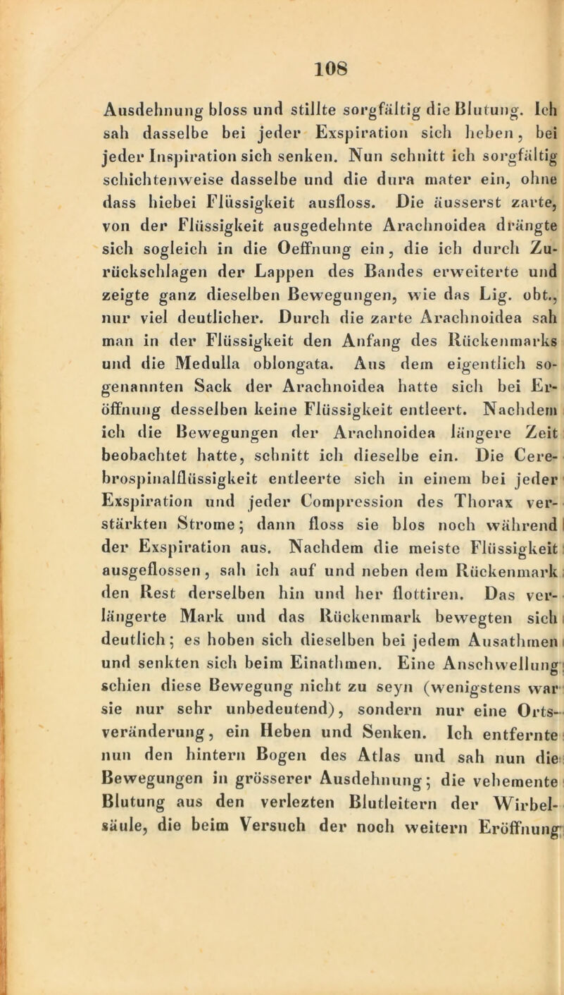 Ausdehnung bloss und stillte sorgfältig die Blutung. Ich sah dasselbe bei jeder Exspiration sich heben, bei jeder Inspiration sich senken. Nun schnitt ich sorgfältig schichtenweise dasselbe und die dura mater ein, ohne dass hiebei Flüssigkeit ausfloss. Die äusserst zarte, von der Flüssigkeit ausgedehnte Arachnoidea drängte sich sogleich in die Oeffnung ein, die ich durch Zu- rückschlagen der Lappen des Bandes erweiterte und zeigte ganz dieselben Bewegungen, wie das Lig. obt., nur viel deutlicher. Durch die zarte Arachnoidea sah man in der Flüssigkeit den Anfang des Rückenmarks und die Medulla oblongata. Aus dem eigentlich so- genannten Sack der Arachnoidea hatte sich bei Er- öffnung desselben keine Flüssigkeit entleert. Nachdem ich die Bewegungen der Arachnoidea längere Zeit beobachtet hatte, schnitt ich dieselbe ein. Die Cere- brospinalfliissigkeit entleerte sich in einem bei jeder Exspiration und jeder Compression des Thorax ver- stärkten Strome; dann floss sie blos noch während der Exspiration aus. Nachdem die meiste Flüssigkeit ausgeflossen, sah ich auf und neben dem Rückenmark den Rest derselben hin und her flottiren. Das ver- längerte Mark und das Rückenmark bewegten sich deutlich; es hoben sich dieselben bei jedem Ausathmen und senkten sich beim Einathraen. Eine Anschwellung schien diese Bewegung nicht zu seyn (wenigstens war sie nur sehr unbedeutend), sondern nur eine Orts- veränderung, ein Heben und Senken. Ich entfernte nun den hintern Bogen des Atlas und sah nun die Bewegungen in grösserer Ausdehnung; die vehemente Blutung aus den verlezten Blutleitern der Wirbel- säule, die beim Versuch der noch weitern Eröffnung