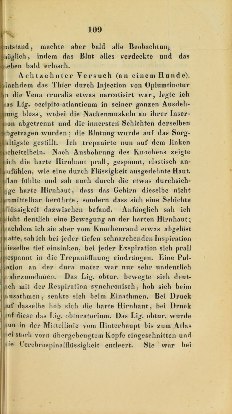 .» mtstand j machte aber bald alle Beobachtung glich, indem das Blut alles verdeckte und das .eben bald erlosch. Achtzehnter Versuch (an einem Hunde), [achdem das Thier durch Injection von Opiumtinctur n die Vena cruralis etwas narcotisirt war, legte ich as Lig. occipito-atlanticum in seiner ganzen Ausdeh- nung bloss, wobei die Nackenmuskeln an ihrer Inser- N >on abgetrennt und die innersten Schichten derselben I abgetragen wurden; die Blutung wurde auf das Sorg- I faltigste gestillt. Ich trepanirte nun auf dem linken s (icheitelbein. Nach Ausbohrung des Knochens zeigte l ieh die harte Hirnhaut prall, gespannt, elastisch an* I mfühlen, wie eine durch Flüssigkeit ausgedehnte Haut. Ililan fühlte und sah auch durch die etwas durchsich- ge harte Hirnhaut, dass das Gehirn dieselbe nicht nmittelbar berührte, sondern dass sich eine Schichte :<1 lüssigkeit dazwischen befand. Anfänglich sah ich ri icht deutlich eine Bewegung an der harten Hirnhaut; achdem ich sie aber vom Knochenrand etwas abgelöst atte, sah ich bei jeder tiefen schnarchenden Inspiration 1 ieselbe tief einsinken, bei jeder Exspiration sich prall espannt in die Trepanöffnung eindrängen. Eine Pul- otion an der dura mater war nur sehr undeutlich r ahrzunehmen. Das Lig. obtur. bewegte sich deut- sch mit der Respiration synchronisch, hob sich beim kusathmen, senkte sieb beim Einathmen. Bei Druck uf dasselbe hob sich die barte Hirnhaut, bei Druck iuf diese das Lig. obturatorium. Das Li», obtur. wurde | un in der Mittellwiie vom Hinterhaupt bis zum Atlas ei stark vorn übergebeugtem Kopfe eingeschnitten und ie Cerebrospinalflüssigkeit entleert. Sie war bei