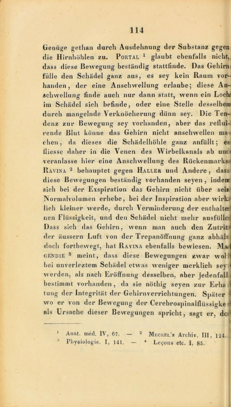 Genüge gethan durch Ausdehnung der Substanz gegen die Hirnhöhlen zu. Portal 1 glaubt ebenfalls nicht, dass diese Bewegung beständig stattlinde. Das Gehirni fülle den Schädel ganz aus, es sey kein Raum vor- handen, der eine Anschwellung erlaube; diese An- schwellung finde auch nur dann statt, wenn ein Locht im Schädel sich befinde, oder eine Stelle desselben; durch mangelnde Verknöcherung dünn sey. Die Ten- denz zur Bewegung sey vorhanden, aber das reflui- rende Blut könne das Gehirn nicht anschwellen ma eben, da dieses die Schädelhöhle ganz anfüllt; es! lliesse daher in die Venen des Wirbelkanals ab unc< veranlasse hier eine Anschwellung des Rückenmarks« Ravina 2 behauptet gegen Haller und Andere , dass diese Bewegungen beständig vorhanden seyen , inden sich bei der Exspiration das Gehirn nicht über sein Normalvolumen erhebe, bei der Inspiration aber wirk) lieh kleiner werde, durch Verminderung der enthalte: nen Flüssigkeit, und den Schädel nicht mehr ausfülle Dass sich das Gehirn, wenn man auch den Zutriti der äussern Luft von der Trepanöffnung ganz abhäln doch fortbewegt, hat Ravina ebenfalls bewiesen. Ma1 c.endie 3 meint, dass diese Bewegungen zwar wol 1 bei unverleztem Schädel etwas weniger merklich sey werden, als nach Eröffnung desselben, aber jedenfali bestimmt vorhanden , da sie nöthig seyen zur Erha tung der Integrität der Gehirnverrichtungen. Später wo er von der Bewegung der Cerebrospinalflüssigke 4 als Ursache dieser Bewegungen spricht, sagt er, de!' 1 Anat. med. IV, 67. — * Meckel’s Archiv. III. 124.1 ‘ Physiologie. I, 141. — 4 Legons etc. I, 85.