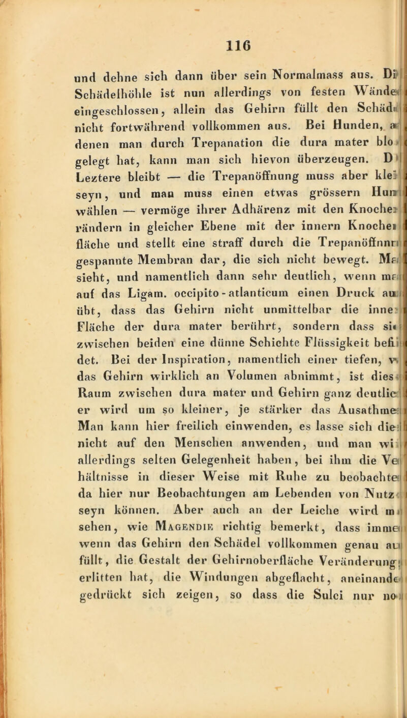 I 1 i und dehne sich dann über sein Normahnass aus. Di Schädelhöhle ist nun allerdings von festen Wände eingeschlossen, allein das Gehirn füllt den SchädiJ nicht fortwährend vollkommen aus. Bei Hunden, » denen man durch Trepanation die dura mater blo gelegt hat, kann man sich hievon überzeugen. D> Leztere bleibt — die Trepanöffnung muss aber klei seyn, und man muss einen etwas grossem Hunr wählen — vermöge ihrer Adhärenz mit den Knoche? rändern in gleicher Ebene mit der innern Knochei fläche und stellt eine straff durch die Trepanöffnnn r gespannte Membran dar, die sich nicht bewegt. Mf sieht, und namentlich dann sehr deutlich, wenn iuf auf das Ligam. occipito - atlanticum einen Druck am.j übt, dass das Gehirn nicht unmittelbar die inne j Fläche der dura mater berührt, sondern dass si« zwischen beiden eine dünne Schichte Flüssigkeit befi det. Bei der Inspiration, namentlich einer tiefen, v. das Gehirn wirklich an Volumen abnimmt, ist dies Raum zwischen dura mater und Gehirn ganz deutlie er wird um so kleiner, je stärker das Ausathme Man kann hier freilich einwenden, es lasse sich die nicht auf den Menschen anwenden, und man wi allerdings selten Gelegenheit haben, bei ihm die Ve hältnisse in dieser Weise mit Ruhe zu beobachte da hier nur Beobachtungen am Lebenden von Nutz seyn können. Aber auch an der Leiche wird m> sehen, wie Magendik richtig bemerkt, dass imme wenn das Gehirn den Schädel vollkommen genau au füllt, die Gestalt der Gehirnoberfläche Veränderung erlitten hat, die Windungen abgeflacht, aneinandc gedrückt sich zeigen, so dass die Sulci nur non 1