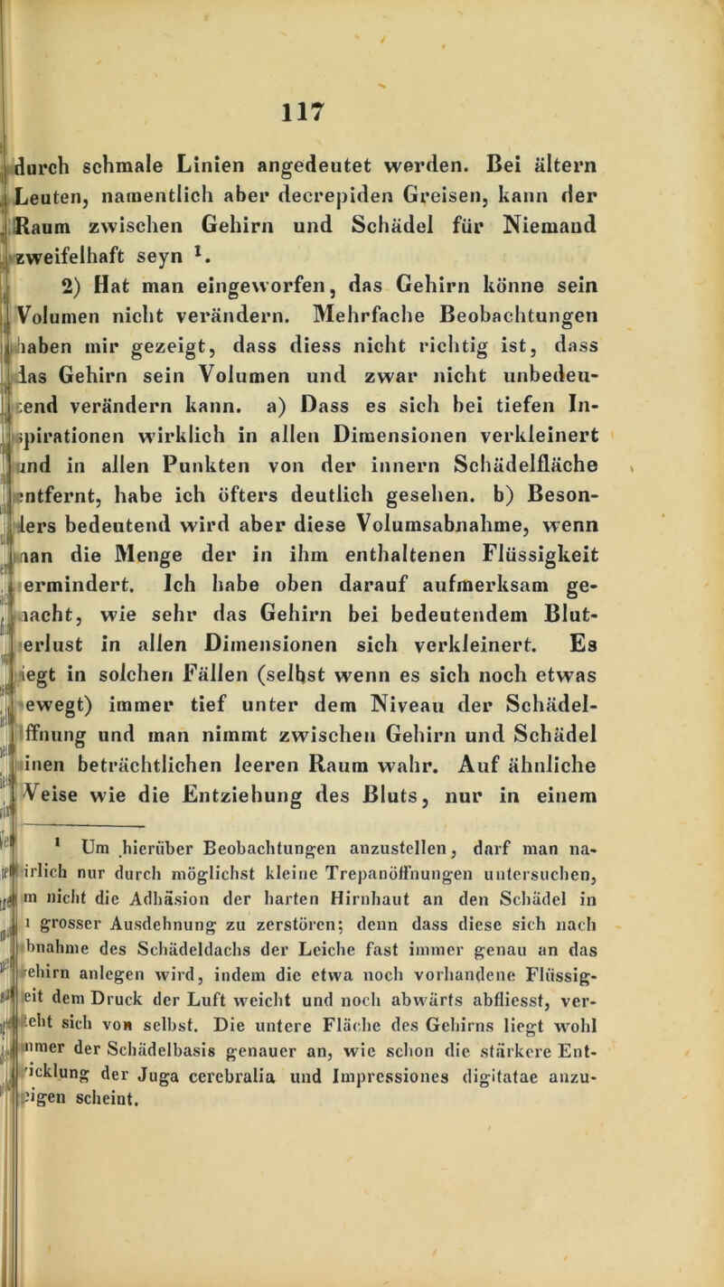 - durch schmale Linien angedeutet werden. Bei altern Leuten, namentlich aber decrepiden Greisen, kann der j Raum zwischen Gehirn und Schädel für Niemand zweifelhaft seyn *. 2) Hat man eingeworfen, das Gehirn könne sein [Volumen nicht verändern. Mehrfache Beobachtungen i|haben mir gezeigt, dass diess nicht richtig ist, dass las Gehirn sein Volumen und zwar nicht unbedeu- tend verändern kann, a) Dass es sich bei tiefen In- pirationen wirklich in allen Dimensionen verkleinert und in allen Punkten von der innern Schädelfläche mtfernt, habe ich öfters deutlich gesehen, b) Beson- lers bedeutend wird aber diese Volumsabnahme, wenn aan die Menge der in ihm enthaltenen Flüssigkeit ermindert. Ich habe oben darauf aufmerksam ge- macht, wie sehr das Gehirn bei bedeutendem Blut- erlust in allen Dimensionen sich verkleinert. Es iegt in solchen Fällen (selbst wenn es sich noch etwas ewegt) immer tief unter dem Niveau der Schädel- ffnung und man nimmt zwischen Gehirn und Schädel inen beträchtlichen leeren Raum wahr. Auf ähnliche Veise wie die Entziehung des Bluts üU [im. nur in einem I* Um hierüber Beobachtungen anzustellen, darf man na- irlich nur durch möglichst kleine Trepanöffnungen untersuchen, m nicht die Adhäsion der harten Hirnhaut an den Schädel in i grosser Ausdehnung zu zerstören; denn dass diese sich nach bnahme des Schädeldachs der Leiche fast immer genau an das ifehirn anlegen wird, indem die etwa noch vorhandene Flüssig- | eit dem Druck der Luft weicht und noch abwärts abfliesst, ver- teilt sich von selbst. Die untere Fläche des Gehirns liegt wohl nmer der Schädelbasis genauer an, wie schon die stärkere Ent- 'icklung der Juga cerebralia und Imprcssiones digitatae anzu- fflpigen scheint.