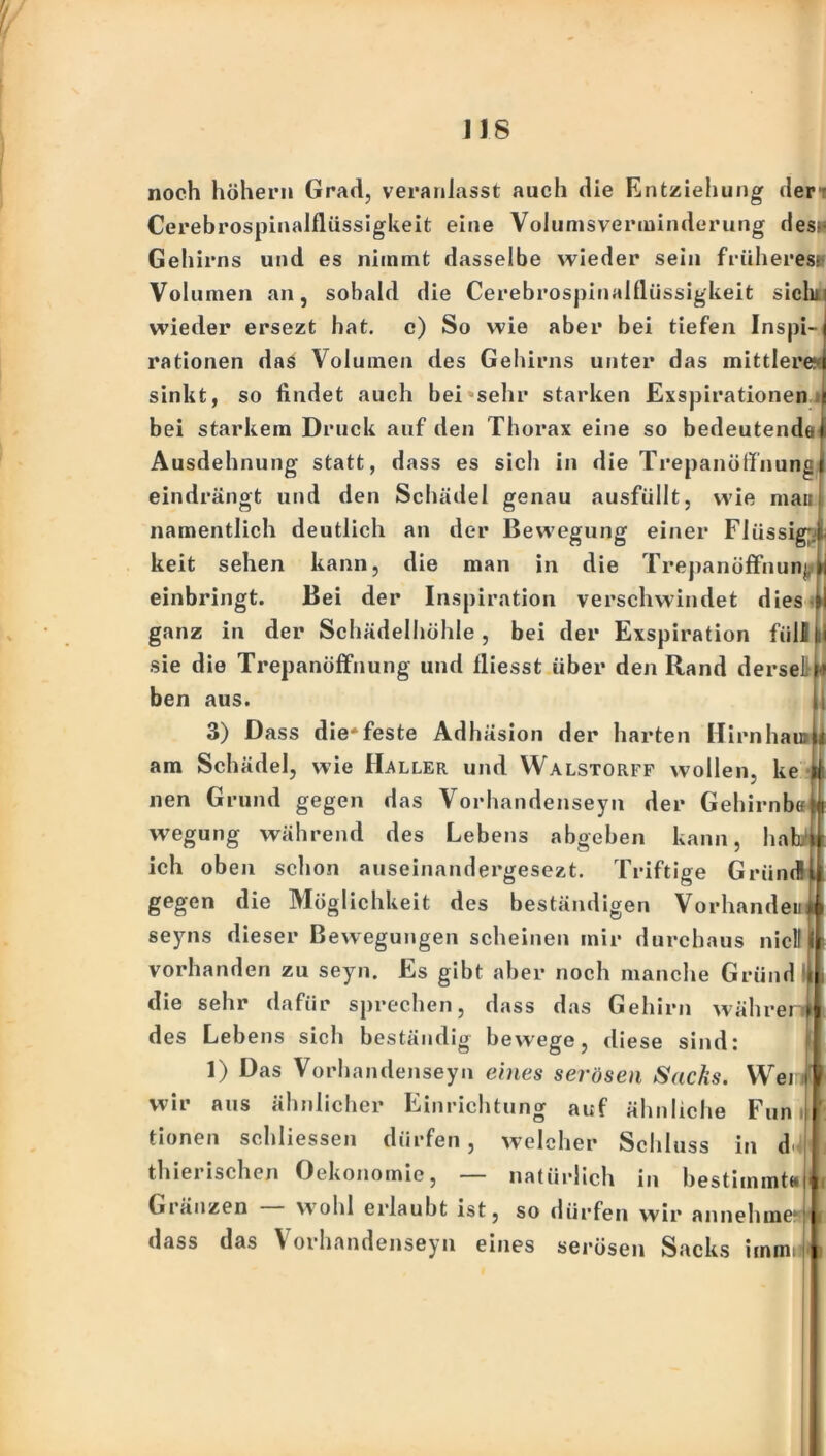 noch höhen» Grad, veranlasst auch die Entziehung der Cerebrospinalflüssigkeit eine Volumsverminderung des» Gehirns und es nimmt dasselbe wieder sein früheres- Volumen an, sobald die Cerebrospinalflüssigkeit sich» wieder ersezt hat. c) So wie aber bei tiefen Inspi- rationen das Volumen des Gehirns unter das mittlere- sinkt, so findet auch bei sehr starken Exspirationen bei starkem Druck auf den Thorax eine so bedeutende Ausdehnung statt, dass es sich in die Trepanöff'nung eindrängt und den Schädel genau ausfüllt, wie mau namentlich deutlich an der Bewegung einer Flüssig keit sehen kann, die man in die Trepanöffnunj einbringt. Bei der Inspiration vei’schwindet dies i ganz in der Scbädelhöhle, bei der Exspii’ation füll sie die Trepanöffnung und fliesst über den Rand dersel ben aus. 3) Dass die'feste Adhäsion der harten Hirn hau? am Schädel, wie Haller und Walstorff wollen, ke i, ke i nen Grund gegen das Vorhandenseyn der Gehirnb« abgeben k an u ha wegung während des Leben ich oben schon auseinandei’gesezt. Triftige Griind! gegen die Möglichkeit des beständigen Vorhanden seyns dieser Bewegungen scheinen mir durchaus nicll vorhanden zu seyn. Es gibt aber noch manche Grund die sehr dafür sprechen, dass das Gehirn währer des Lebens sich beständig bewege, diese sind: 1) Das Vorhandenseyn eines serösen Sacks. Wer wir aus ähnlicher Einrichtung auf ähnliche Fun tionen schliessen dürfen, welcher Schluss in d thiei »sehen Oekonomie, — natürlich in bestimmt»* Gränzen wohl eidaubt ist, so dürfen wir annehme1'! dass das V orhandenseyn eines se»*ösen Sacks immi i