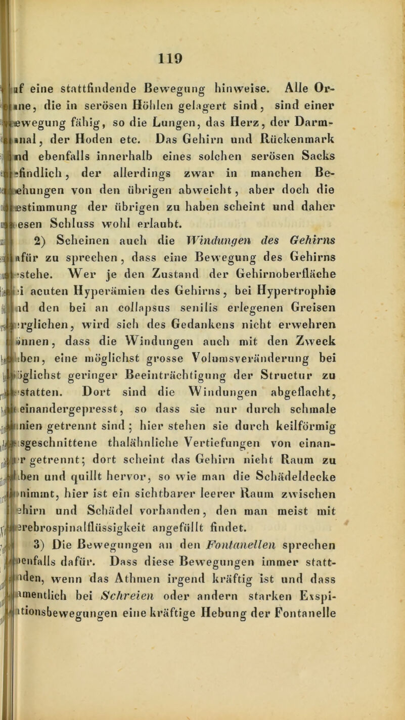 it I af eine stattfindende Bewegung hin weise. Alle Or- me, die in serösen Höhlen gelagert sind, sind einer wegung fähig, so die Lungen, das Herz, der Darm- ebenfalls innerhalb eines solchen serösen Sacks •findlich, der allerdings zwar in manchen Be- übungen von den übrigen abweicht, aber doch die «Stimmung der übrigen zu haben scheint und daher esen Schluss wohl erlaubt. üi nfiir zu sprechen , dass eine Bewegung des Gehirns tstehe. Wer je den Zustand der Gehirnoberfläche i acuten Hy] jerämien des Gehirns, bei Hypertrophie ud den bei an coilapsus senilis erlegenen Greisen irglichen, wird sich des Gedankens nicht erwehren •innen, dass die Windungen auch mit den Zweck iben, eine möglichst grosse Volumsveränderung bei ^glichst geringer Beeinträchtigung der Structur zu statten. Dort sind die Windungen abgeflacht, i einandergepresst, so dass sie nur durch schmale finien getrennt sind ; hier stehen sie durch keilförmig sgeschnittene thalähnliche Vertiefungen von einan- r getrennt; dort scheint das Gehirn nicht Raum zu ben und quillt hervor, so wie man die Schädeldecke nimmt, hier ist ein sichtbarer leerer Raum zwischen lehirn und Schädel vorhanden, den man meist mit rebrospinalfliissigkeit angefüllt findet. 3) Die Bewegungen an den Fontanellen sprechen »enfalls dafür. Dass diese Bewegungen immer statt- nden, wenn das Athmen irgend kräftig ist und dass mentlich bei Schreien oder andern starken Exspi- itionsbewegungen eine kräftige Hebung der Fontanelle