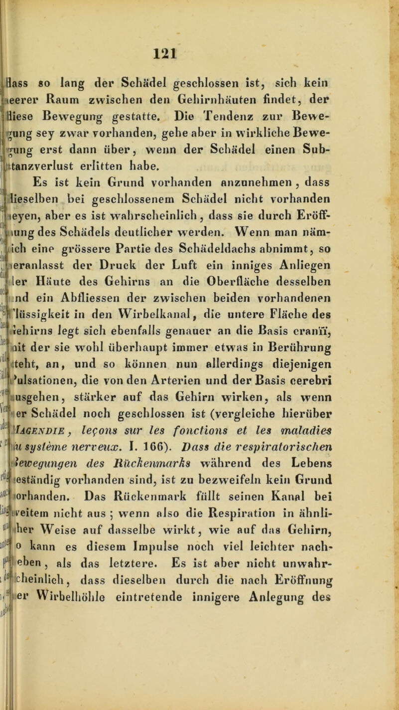 Bass so lang der Schädel geschlossen ist, sich kein <eerer Raum zwischen den Gehirnhäuten findet, der Biese Bewegung gestatte. Die Tendenz zur Bewe- gung sey zwar vorhanden, gehe aber in w irkliche Bewe- gung erst dann über, wenn der Schädel einen Sub- utanzverlust erlitten habe. Es ist kein Grund vorhanden anzunehmen , dass lieselben bei geschlossenem Schädel nicht vorhanden teyen, aber es ist wahrscheinlich, dass sie durch Eröff- mngdes Schädels deutlicher werden. Wenn man näm- .ich eine grössere Partie des Schädeldachs abnimmt, so teranlasst der Druck der Luft ein inniges Anliegen 'er Häute des Gehirns an die Oberfläche desselben oc tiS he he fiil * \ti und ein Abfliessen der zwischen beiden vorhandenen ’lüssigkeit in den Wirbelkanal, die untere Fläche des rehirns legt sich ebenfalls genauer an die Basis craniT, lit der sie wohl überhaupt immer etwas in Berührung «teht, an, und so können nun allerdings diejenigen Pulsationen, die von den Arterien und der Basis cerebri usgehen, stärker auf das Gehirn wirken, als wenn er Schädel noch geschlossen ist (vergleiche hierüber Iagekdie , legons sur les fonctions et les maladies 11 lu Systeme nerveux. I. 1C6). Dass die respiratorischen Bewegungen des Rückenmarks während des Lebens ■ seständig vorhanden sind, ist zu bezweifeln kein Grund l1llC vorhanden. Das Rückenmark füllt seinen Kanal bei 11 weitem nicht aus ; wenn also die Respiration in ähnli- 11 iher Weise auf dasselbe wirkt, wie auf das Gehirn, 11 o kann es diesem Impulse noch viel leichter nach- eben, als das letztere. Es ist aber nicht unwahr- scheinlich , dass dieselben durch die nach Eröffnung er Wirbelhöhle eintretende innigere Anlegung des