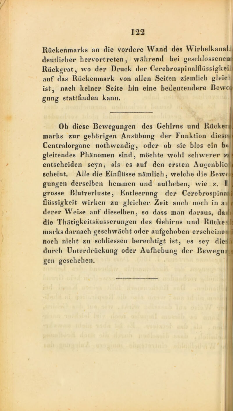 Rückenmarks an die vordere Wand des Wirbelkanal deutlicher hervortreten, während bei geschlossenen Rückgrat, wo der Druck der Cerebrospinalflüssigkeii auf das Rückenmark von allen Seiten ziemlich gleicJ ist, nach keiner Seite hin eine bedeutendere Bewd gung stattfinden kann. Ob diese Bewegungen des Gehirns und Rückeni marks zur gehörigen Ausübung der Funktion diese Centralorgane nothwendig, oder ob sie blos ein bi gleitendes Phänomen sind, möchte wohl schwerer z> entscheiden seyn, als es auf den ersten Augenblic ßcheint. Alle die Einflüsse nämlich, welche die Bew< gungen derselben hemmen und aufheben, wie z. 1 grosse Blutverluste, Entleerung der Cerebrospina flüssigkeit wirken zu gleicher Zeit auch noch in a: derer Weise auf dieselben, so dass man daraus, da* die Thätigkeitsäusserungen des Gehirns und Rücke* marks darnach geschwächt oder aufgehoben erscheine*! noch nicht zu schliessen berechtigt ist, es sey die durch Unterdrückung oder Aufhebung der ßewegu gen geschehen. ;