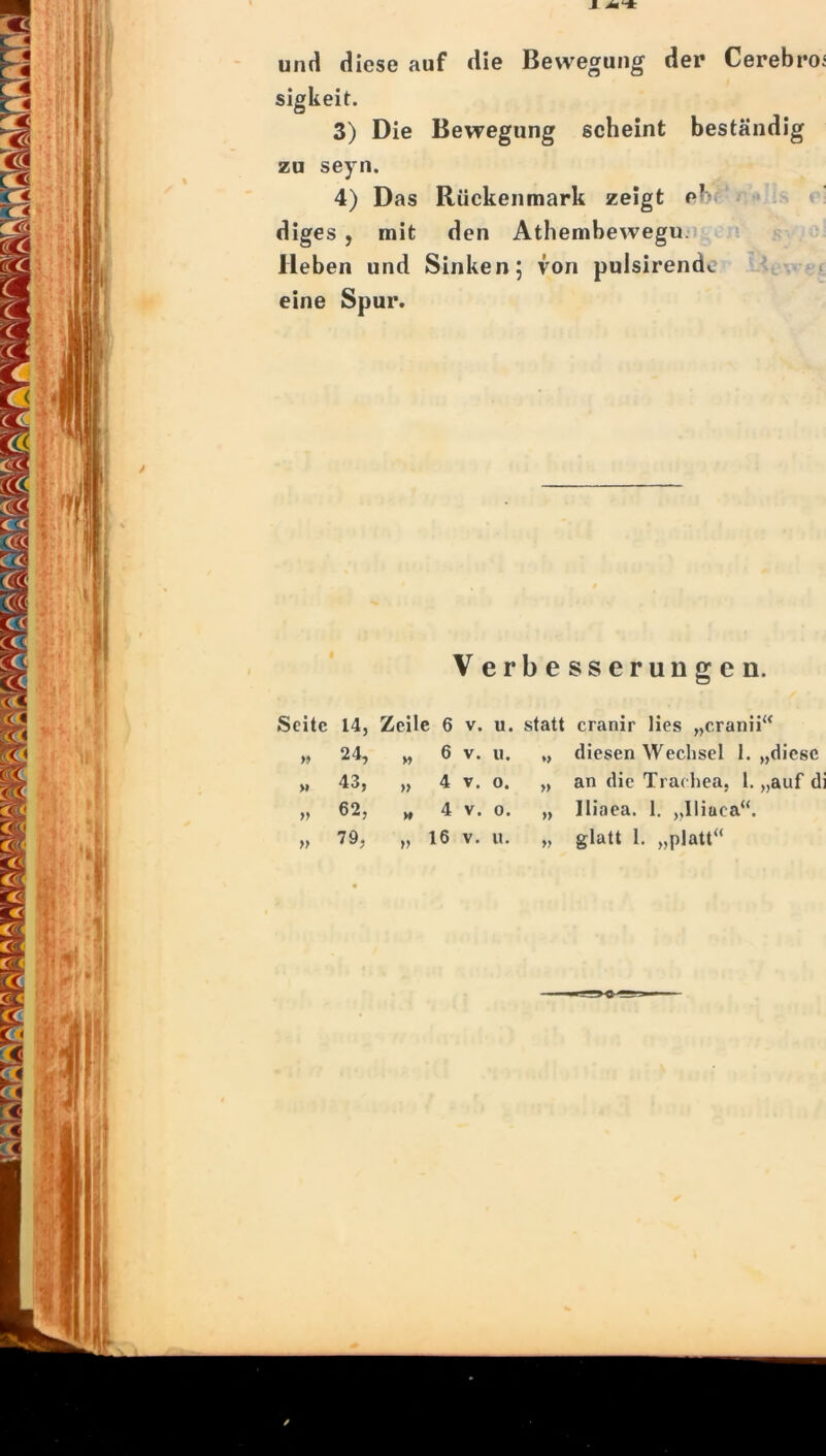 und diese auf die Bewegung der Cerebroi sigkeit. 3) Die Bewegung scheint beständig zu seyn. 4) Das Rückenmark zeigt o’ diges , mit den Athembewegu. Heben und Sinken; von pulsirendc eine Spur. V erbesserungen. Seite 14, Zeile 6 v. u. statt cranir lies „cranii“ 24, r> 6 V. u. diesen Wechsel 1. „diese 43, » 4 V. 0. » an die Trachea, 1. „auf di 62, ►# 4 V. 0. » Ilinea. 1. „Iliuea“.