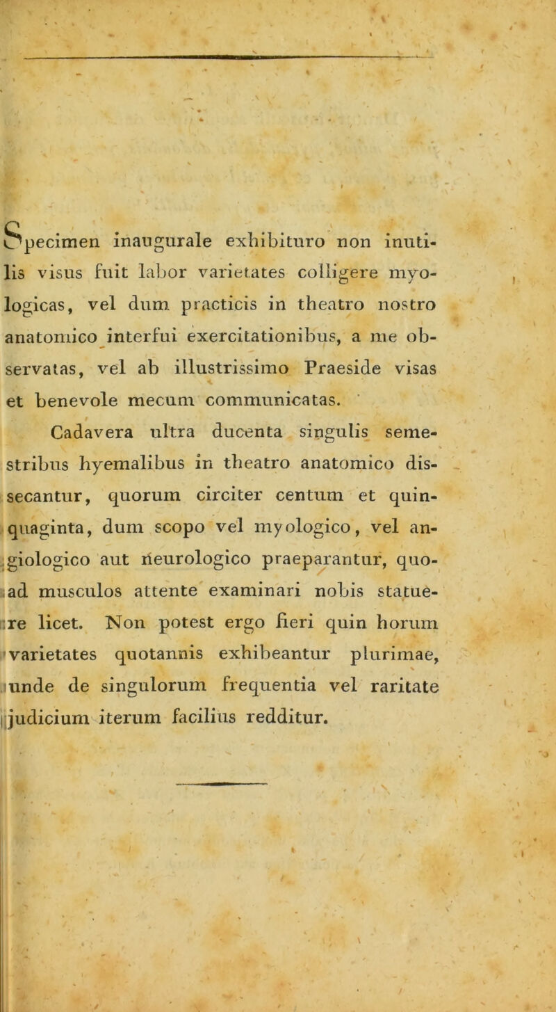 Specimen inaugurale exhibituro non inuti- lis visus fuit labor varietates colligere myo- logicas, vel dum practicis in theatro nostro anatomico interfui exercitationibus, a me ob- servatas, vel ab illustrissimo Praeside visas et benevole mecum communicatas. # Cadavera ultra ducenta singulis seme- stribus hyemalibus in theatro anatomico dis- secantur, quorum circiter centum et quin- quaginta, dum scopo vel myologico, vel an- giologico aut neurologico praeparantur, quo- ad musculos attente examinari nobis statue- • re licet. Non potest ergo fieri quin horum 'varietates quotannis exhibeantur plurimae, unde de singulorum frequentia vel raritate jjjudicium iterum facilius redditur.