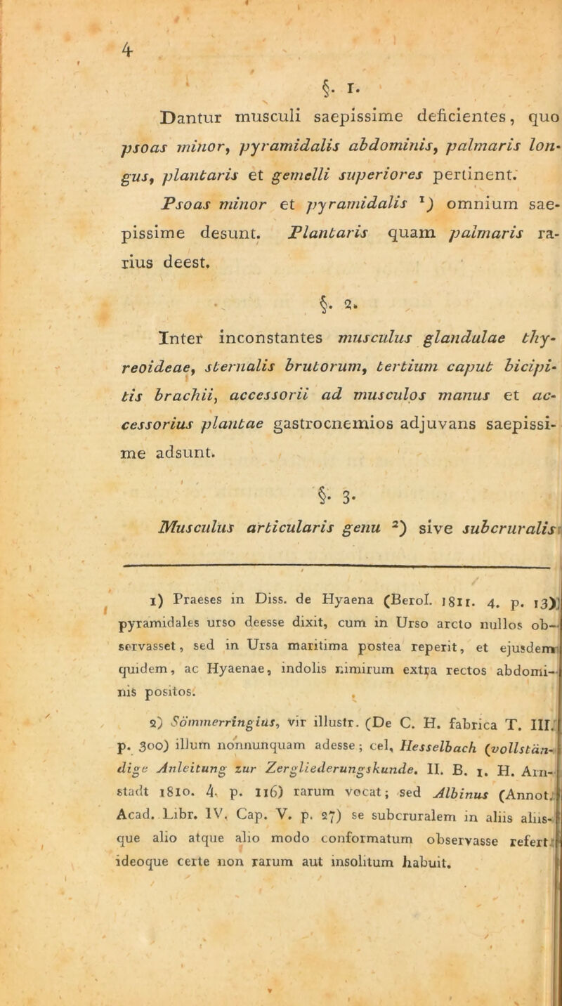 « I 4 §. I. Dantur musculi saepissime deficientes, quo psoas minor, pyramidalis abdominis, palmaris lon• gzvr, plantaris et gemelli superiores pertinent. Psoas minor et pyramidalis TJ omnium sae- pissime desunt. Plantaris quam palmaris ra- rius deest. §• 2. Inter inconstantes musculus glandulae thy- reoideae, sternalis brutorum, tertium caput bicipi- tis brachii, accessorii ad musculos manus et ac- 1 » . cessorius plantae gastrocnemios adjuvans saepissi- me adsunt. §• 3- Muscidus articularis genu 1 2) sive subcruvalis 1) Praeses in Diss. de Hyaena (Berol. J8li. 4. p. 13),’ pyramidales urso deesse dixit, cum in Urso arcto nullos ob— servasset, sed in Ursa maritima postea reperit, et ejusdemi quidem, ac Hyaenae, indolis nimirum extra rectos abdomi- nis positos. 2) Sommerringias, vir illustr. (De C. H. fabrica T. III. p. 3°0) illum nonnunquam adesse; cel, Hesselbach (vollstdn- flige Anleitung zur Zergliederungskunde. II. B. 1. H. Arn- stadt 1810. 4, p. 116) rarum vocat; sed Albinus (Annot. Acad. Libr. IV, Cap. V. p. 27) se subcruralem in aliis alns- que alio atque alio modo conformatum observasse refert' ideoque certe non rarum aut insolitum Jiabuit. /
