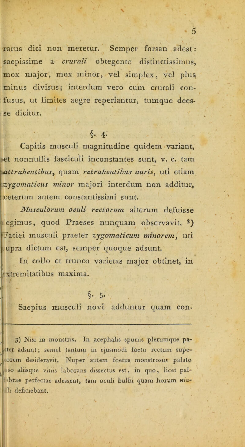 \ rarus dici non meretur. Semper forsan adest: saepissime a crurali obtegente distinctissimus, mox major, mox minor, vel simplex, vel plus minus divisus; interdum vero cum crurali con- fusus, ut limites aegre reperiantur, tumque dees- se dicitur, §• 4* Capitis musculi magnitudine quidem variant, »et nonnullis fasciculi inconstantes sunt, v. c. tam attrahentibus ^ quam retrahentibus auris> uti etiam ■zygomaticus minor majori interdum non additur, :ceterUm autem constantissimi sunt. Musculorum oculi rectorum alterum defuisse egimus, quod Praeses nunquam observavit. 3) Faciei musculi praeter zygomaticum minorem, uti . upra dictum est, semper quoque adsunt. In collo et trunco varietas major obtinet, in • xtremitatibus maxima. • f §• 5- * * i Saepius musculi novi adduntur quam con- ■ . 3) Nisi in monstris. In acephalis spunis plerumque pa- 1 liter adsunt; seme-l tantum in ejusmodi foetu rectum supe- ; orem desideravit. Nuper autem foetus monstrosus palato ^ sso aliisque vitiis laborans dissectus est, in quo, licet pal- :brae perfectae adessent, tam oculi bulbi quam lioxum mu- li deficiebant.