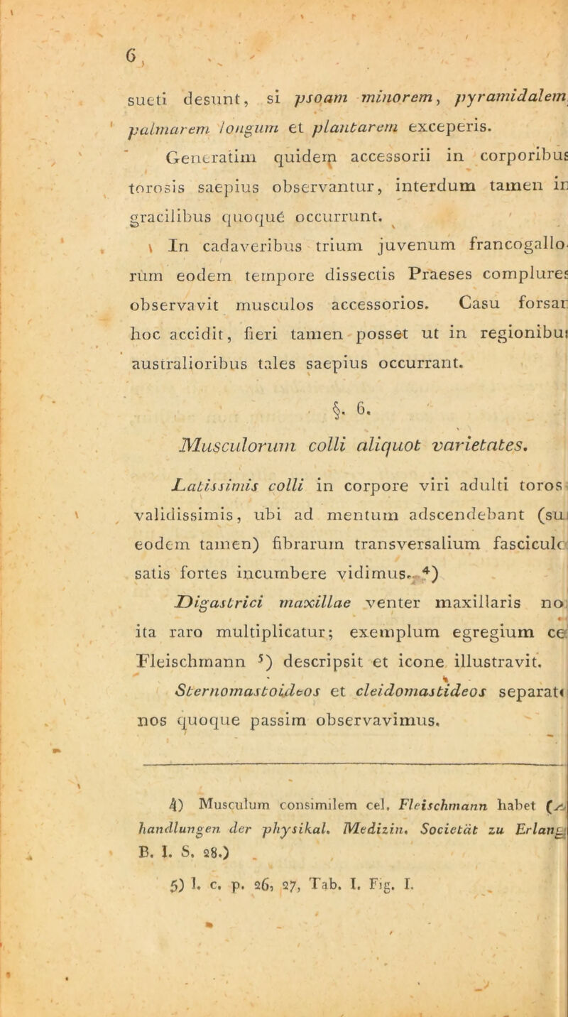 sucti desunt, si psoam minorem, pyramidalem 1 palmarem longum et plantarem exceperis. Generatim quiderp accessorii in corporibus torosis saepius observantur, interdum tamen in gracilibus quoqud occurrunt. \ In cadaveribus trium juvenum francogallo. rum eodem tempore dissectis Praeses complures observavit musculos accessorios. Casu forsan hoc accidit, fieri tamen posset ut in regionibui australioribus tales saepius occurrant. §. 6. Muscidorum colli aliquot varietates. Latissimis colli in corpore viri adulti toros validissimis, ubi ad mentum adscendebant (sui eodem tamen) fibrarum transversalium fasciculo satis fortes incumbere vidimus. 4) Digastrici maxillae venter maxillaris no ita raro multiplicatur; exemplum egregium ce Fleischmann 5) descripsit et icone illustravit. \ Sternomastoidtos et cleidomastideos separati nos quoque passim observavimus. 4) Musculum consimilem cel, Fleischmann liabet (yi- handlungen cler physihal. JVledizin. Societat zu Erlang B. I. S. 28.) .
