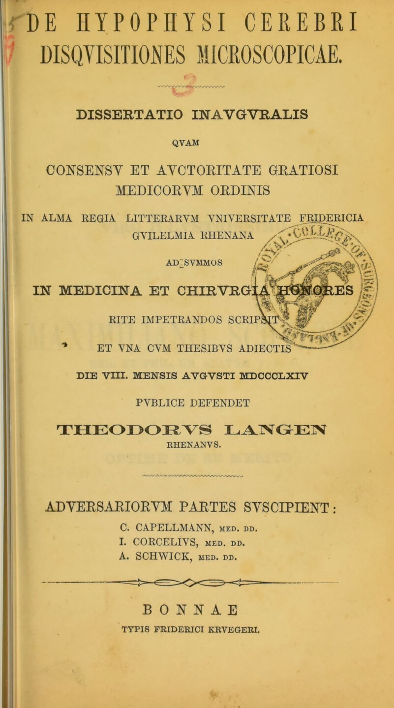 DE HYPOPHYSI CEREBIU DISQYISmONES MICROSCOPICAE. DISSERTATIO INAVGVRALIS QVAM CONSENSY ET AYCTORITATE GRATIOSI MEDICORYM ORDIRIS IN ALMA REGIA LITTERARVM YNlVERSITATE GYILELMIA RHENANA AD2SVMMOS IN MEDICINA ET RITE IMPETRANDOS ET YNA CYM THESIBYS ADIECTIS DIE vm. MENSIS AVGVSTI MDCCCLXTV PYBLICE DEFENDET EHENANVS, '<V/N/W\AvN/>^ ADYERSARIORYM PARTES SYSCIPIERT; C. CAPELLMANN, med. dd, I. CORCELIYS, MED. DD. A. SCHWICK, MED. DD. B 0 R R A E TYPIS FRIDERICI KRVEGERI.