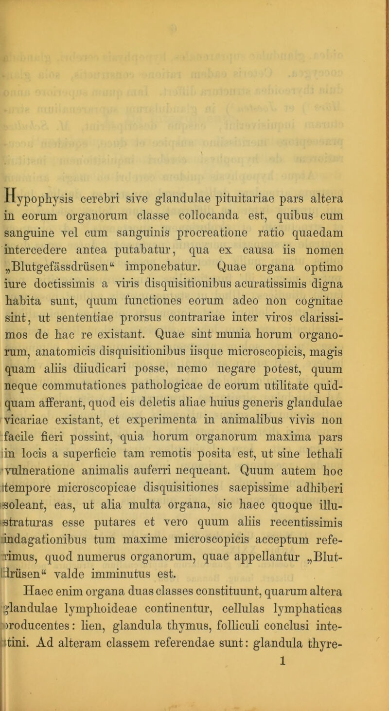 llypopliysis cerebri sive glandulae pituitariae pars altera in eorum organorum classe collocanda est, quibus cum sanguine vel cum sanguinis procreatione ratio quaedam intercedere antea putabatur, qua ex causa iis nomen „Blutgefassdrusen“ imponebatur. Quae organa optimo iure doctissimis a viris disquisitionibus acuratissimis digna habita sunt, quum functiones eorum adeo non cognitae sint, ut sententiae prorsus contrariae inter viros clarissi- mos de hac re existant. Quae sint munia horum organo- rum, anatomicis disquisitionibus iisque microscopicis, magis quam aliis diiudicari posse, nemo negare potest, quum neque commutationes pathologicae de eorum utilitate quid- quam afferant, quod eis deletis aliae huius generis glandulae vicariae existant, et experimenta in animalibus vivis non facile fieri possint, quia horum organorum maxima pars in locis a superficie tam remotis posita est, ut sine lethali *\Tilneratione animalis auferri nequeant. Quum autem hoc ttempore microscopicae disquisitiones saepissime adhiberi i-soleant, eas, ut alia multa organa, sic haec quoque illu- ‘3tratui’as esse putares et vero quum aliis recentissimis undagationibus tum maxime microscopicis acceptum refe- limus, quod numerus organorum, quae appellantur „Blut- ldrusen“ valde imminutus est. Haec enim organa duas classes constituunt, quarum altera 1‘glandulae lymphoideae continentur, cellulas lymphaticas producentes: lien, glandula thymus, follicuh conclusi inte- ntini. Ad alteram classem referendae sunt: glandula thyre- 1