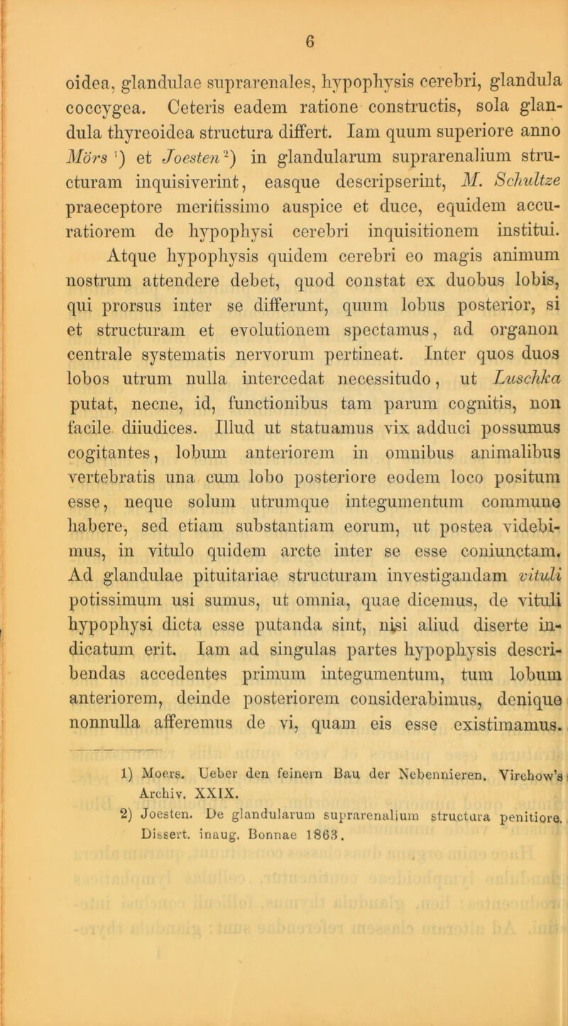 oidea, glandulae suprarenales, hypophysis cerebri, glandula coccygea. Ceteris eadem ratione constructis, sola glan- dula thyreoidea structura differt. lam quum superiore anno Mors ') et Joesten-) in glandularum suprarenalium stru- cturam inquisiverint, easque descripserint, M. Schultze praeceptore meritissimo auspice et duce, equidem accu- ratiorem de hypophysi cerebri inquisitionem institui. Atque hypophysis quidem cerebri eo magis animum nostrum attendere debet, quod constat ex duobus lobis, qui prorsus inter se differunt, quum lobus posterior, si et structuram et evolutionem spectamus, ad organoii centrale systematis nervorum pertineat. Inter quos duos lobos utrum nulla intercedat necessitudo, ut Luschka putat, necne, id, functionibus tam parum cognitis, non facile diiudices. Illud ut statuamus vix adduci possumus cogitantes, lobum anteriorem in omnibus animalibus vertebratis una cum lobo posteriore eodem loco positum esse, neque solum utrumque integumentum communo habere, sed etiam substantiam eorum, ut postea videbi- mus, in vitulo quidem arcte inter se esse coniunctam. Ad glandulae pituitariae structuram investigandam vituli potissimum usi sumus, ut omnia, quae dicemus, de vituli hypophysi dicta esse putanda sint, nisi aliud diserte in- dicatum erit. lam ad singulas partes hypophysis descri- bendas accedentes primum integumentum, tum lobum anteriorem, deinde posteriorem considerabimus, denique nonnulla afferemus de vi, quam eis esse existimamus. 1) Monrs. Ueber den feinein B<au der Nebennieren. Virchow’a! Archiv. XXIX. 2) Joesten. De glandularum suprarenalium structura penitiore. Dissert. inaug. Bonnae 186.S,