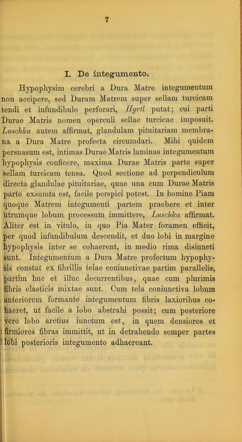 I. De integumento. Hypopliysim cerebri a Dura Matre integumentum non accipere, sed Duram Matrem super sellam turcicam tendi et infundibulo perforari, llyrtl putat; cui parti Durae Matris nomen operculi sellae turcicae imposuit. Luschka autem affirmat, glandulam pituitariam membra- na a Dura Matre profecta circumdari. Mihi quidem persuasum est, intimas Durae Matris laminas integumentum hypophysis conficere, maxima Durae Matris parte super sellam turcicam tensa. Quod sectione ad perpendiculum directa glandulae pituitariae, quae una cum Durae Matris parte exsumta est, facile perspici potest. Iu homine Piam quoque Matrem integumenti partem praebere et inter utrumque lobum processum immittere, Luschka affirmat. Aliter est in vitulo, in quo Pia Mater foramen efficit, per quod infundibulum descendit, et duo lobi in margine hypophysis inter se cohaerent, in medio rima disiuncti sunt. Integumentum a Dura Matre profectum hypophy- sis constat ex fibrillis telae coniunctivae partim parallelis, partim huc et illuc decurrentibus, quae cum plurimis fibris elasticis mixtae sunt. Cum tela coniunctiva lobum : anteriorem formante integumentum fibris laxioribus co- haeret, ut facile a lobo abstrahi possit; cum posteriore vero lobo arctius iunctum est, in quem densiores et jl firmiores fibras immittit, ut in detrahendo semper partes i lobi posterioris integumento adhaereant.