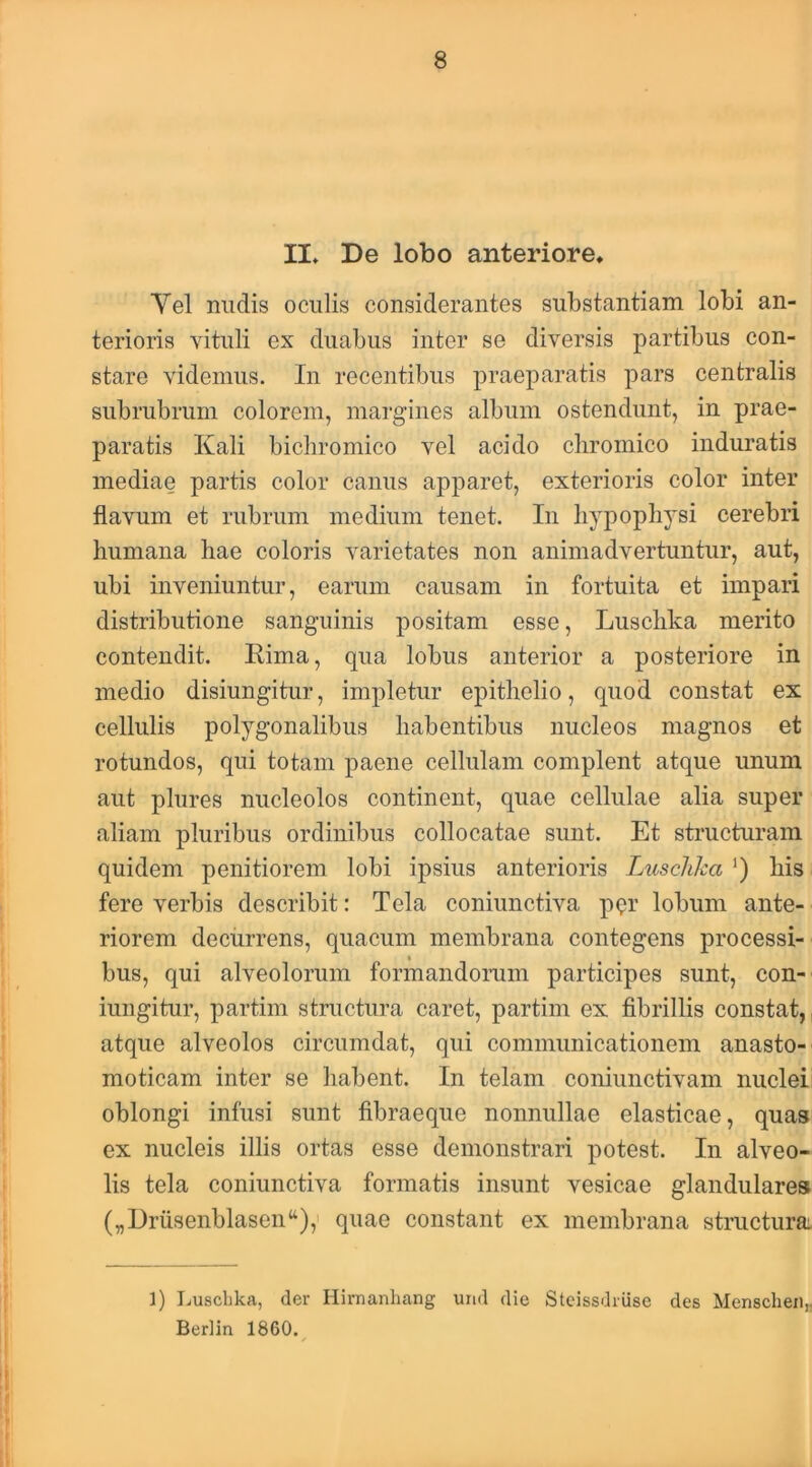 II. De lobo anteriore, Yel nudis oculis considerantes substantiam lobi an- terioris vituli ex duabus inter se diversis partibus con- stare videmus. In recentibus praeparatis pars centralis subrubrum colorem, margines album ostendunt, in prae- paratis Kali bicliromico vel acido cliromico induratis mediae partis color canus apparet, exterioris color inter flavum et rubrum medium tenet. In hypophysi cerebri humana hae coloris varietates non animadvertuntur, aut, ubi inveniuntur, earum causam in fortuita et impari distributione sanguinis positam esse, Luschka merito contendit. Rima, qua lobus anterior a posteriore in medio disiungitur, impletur epithelio, quod constat ex cellulis polygonalibus habentibus nucleos magnos et rotundos, qui totam paene cellulam complent atque unum aut plures nucleolos continent, quae cellulae alia super aliam pluribus ordinibus collocatae sunt. Et structuram quidem penitiorem lobi ipsius anterioris Luschha ') his fere verbis describit: Tela coniunctiva p^r lobum ante- riorem decurrens, quacum membrana contegens processi- bus, qui alveolorum formandorum participes sunt, con- iungitur, partim structura caret, partim ex fibrillis constat,, atque alveolos circumdat, qui communicationem anasto- moticam inter se liabent. In telam coniunctivam nuclei oblongi infusi sunt fibraeque nonnullae elasticae, quas ex nucleis illis ortas esse demonstrari potest. In alveo- lis tela coniunctiva formatis insunt vesicae glandulares („Drusenblasen“),' quae constant ex membrana structura: 1) Luschka, der Hirnanhang urid die Stcissdriise des Menschen„ Berlin 1860.