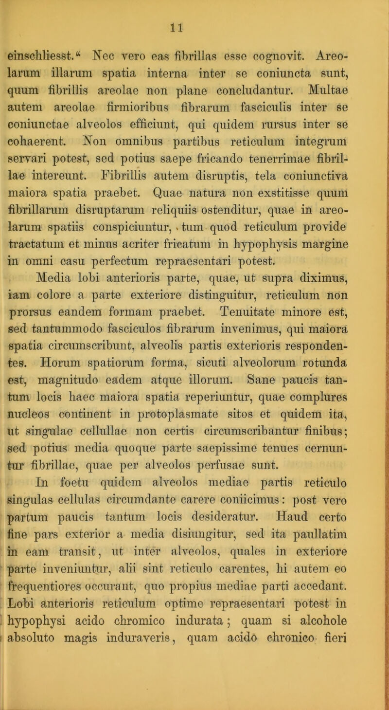 einschliesst. “ Nec vero eas fibrillas esse cognovit. Areo- larum illarum spatia interna inter se coniuncta sunt, quum fibrillis areolae non plane concludantur. Multae autem areolae firmioribus fibrarum fasciculis inter se coniunctae alveolos efficiunt, qui quidem rursus inter se cohaerent. Non omnibus partibus reticulum integrum servari potest, sed potius saepe fricando tenerrimae fibril- lae intereunt. Fibrillis autem disruptis, tela coniunctiva maiora spatia praebet. Quae natura non exstitisse quum fibrillarum disruptarum reliquiis ostenditur, quae in areo- larum spatiis conspiciuntur,. tum quod reticulum provide ti’actatum et minus acriter fricatum in hypophysis margine in omni casu perfectum repraesentari potest. Media lobi anterioris parte, quae, ut supra diximus, iam colore a parte exteriore distinguitur, reticulum non prorsus eandem formam praebet. Tenuitate minore est, sed tantummodo fasciculos fibrarum invenimus, qui maiora spatia circumscribunt, alveolis partis exterioris responden- tes. Horum spatiorum forma, sicuti alveolorum rotunda est, magnitudo eadem atque illorum. Sane paucis tan- tum locis haec maiora spatia reperiuntur, quae complures nucleos continent in protoplasmate sitos et quidem ita, ut singulae cellullae non certis circumscribantur finibus; sed potius media quoque parte saepissime tenues cernun- tur fibrillae, quae per alveolos perfusae sunt. In foetu quidem alveolos mediae partis reticulo singulas cellulas circumdante carere coniicimus: post vero partum paucis tantum locis desideratur. Haud certo fine pars exterior a media disiungitur, sed ita paullatim in eam transit, ut inter alveolos, quales in exteriore parte inveniuntur, alii sint reticulo carentes, hi autem eo frequentiores occurant, quo propius mediae parti accedant. Lobi anterioris reticulum optime repraesentari potest in hypophysi acido chromico indurata; quam si alcohole absoluto magis induraveris, quam acido chronico fieri
