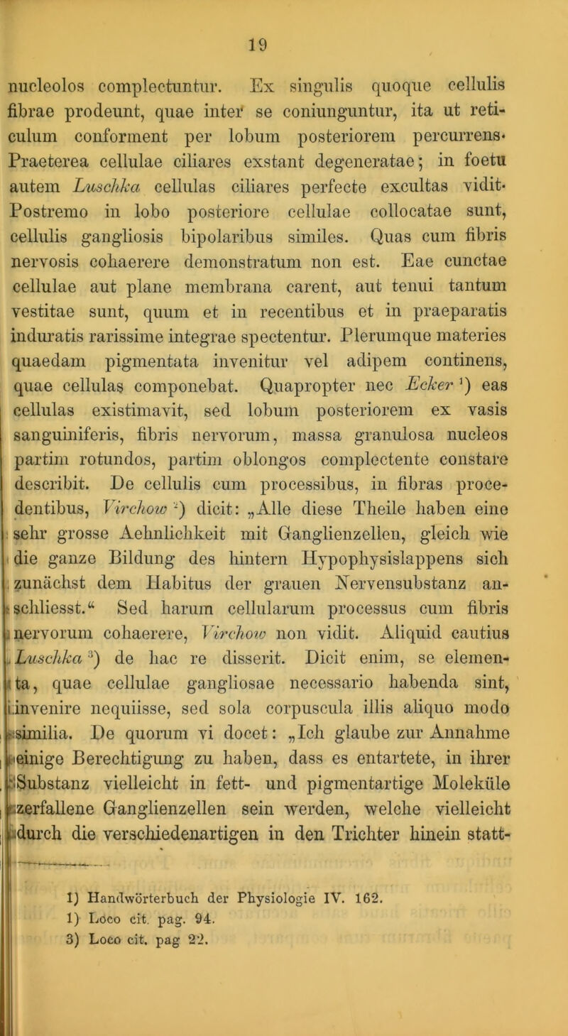 nucleolos complectuntur. Ex singulis quoque cellulis fibrae prodeunt, quae inter se coniunguntiir, ita ut reti- culum conforment per lobum posteriorem percurrens* Praeterea cellulae ciliares exstant degeneratae; in foetu autem Luschka cellulas ciliares perfecte excultas Yidit* Postremo in lobo posteriore cellulae collocatae sunt, cellulis gangliosis bipolaribus similes. Quas cum fibris nervosis coliaerere demonstratum non est. Eae cunctae cellulae aut plane membrana carent, aut tenui tantum vestitae sunt, quum et in recentibus et in praeparatis induratis rarissime integrae spectentur. Plerumque materies quaedam pigmentata invenitur vel adipem continens, quae cellulas componebat. Quapropter nec Ecker ’) eas cellulas existimavit, sed lobum posteriorem ex vasis sanguiniferis, fibris nervorum, massa granulosa nucleos partim rotundos, partiin oblongos complectente constare describit. De cellulis cum processibus, in fibras proce- dentibus, Virchow -) dicit: „Alle diese Theile liabeii eine sehr grosse Aehnliclikeit mit Ganglienzellen, gleicli wie die ganze Bildung des hiiitern Hypopliysislappens sich zunachst dem Habitus der grauen Aervensubstanz au- 6 schliesst.“ Sed harum cellularum processus cum fibris I nervorum cohaerere, Virchoio non vidit. Aliquid cautius .. Luschka de hac re disserit. Dicit enim, se eleinen- Ua, quae cellulae gangliosae necessario habenda sint, i.invenire nequiisse, sed sola corpuscula illis aliquo modo I Msimilia. De quorum vi docet: „Ich glaube zur Annahme I ^einige Berechtigung zu haben, dass es entartete, in ihrer .pSubstanz vielleicht in fett- und pigmentartige Molekiile iEierfallene Ganglienzellen sein werden, welche vielleicht I fjdurch die verschiedenartigen in den Trichter hinein statt- Handworterbuch der Physiologie IV. 162. 1) Loco cit. pag. 94.