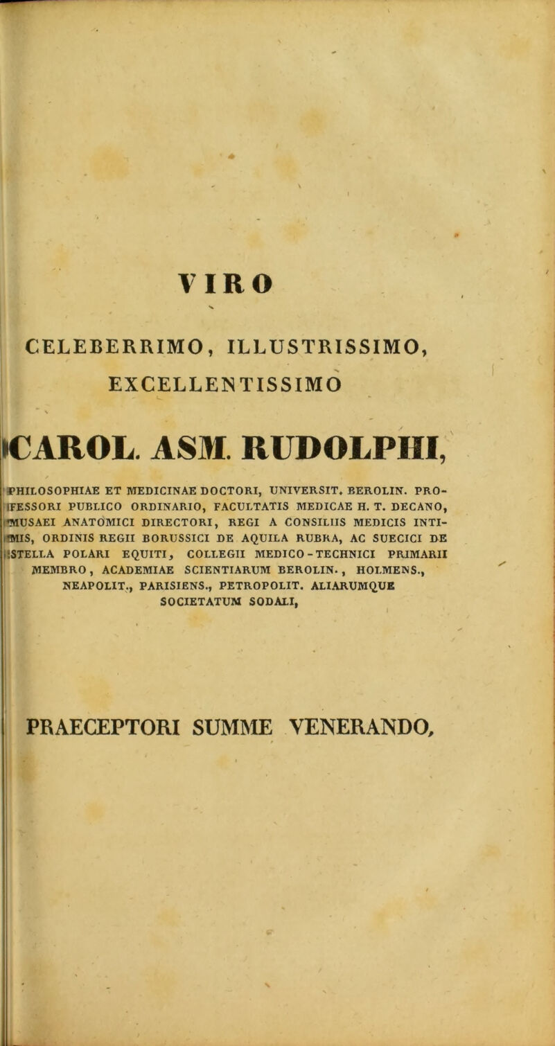 VIRO CELEBERRIMO, ILLUSTRISSIMO, EXCELLENTISSIMO - >CAROL. ASM. RUDOLPHI, rPHILOSOPHIAE ET MEDICINAE DOCTORI, UNIVERSIT. BEROLIN. PRO- 1FESSORI PUBLICO ORDINARIO, FACULTATIS MEDICAE II. T. DECANO, i*MUSAEI ANATOMICI DIRECTORI, REGI A CONSILIIS MEDICIS INTI- ifMIS, ORDINIS REGII BORUSSICI DE AQUILA RUBRA, AC SUECICI DE USTELLA POLARI EQUITI, COLLEGII MEDICO - TECHNICI PRIMARII MEMBRO, ACADEMIAE SCIENTIARUM BEROLIN., HOI.MENS., NEAPOLIT., PARISIENS., PETROPOLIT. ALIARUMQUE SOCIETATUM SODALI, PRAECEPTORI SUMME VENERANDO,