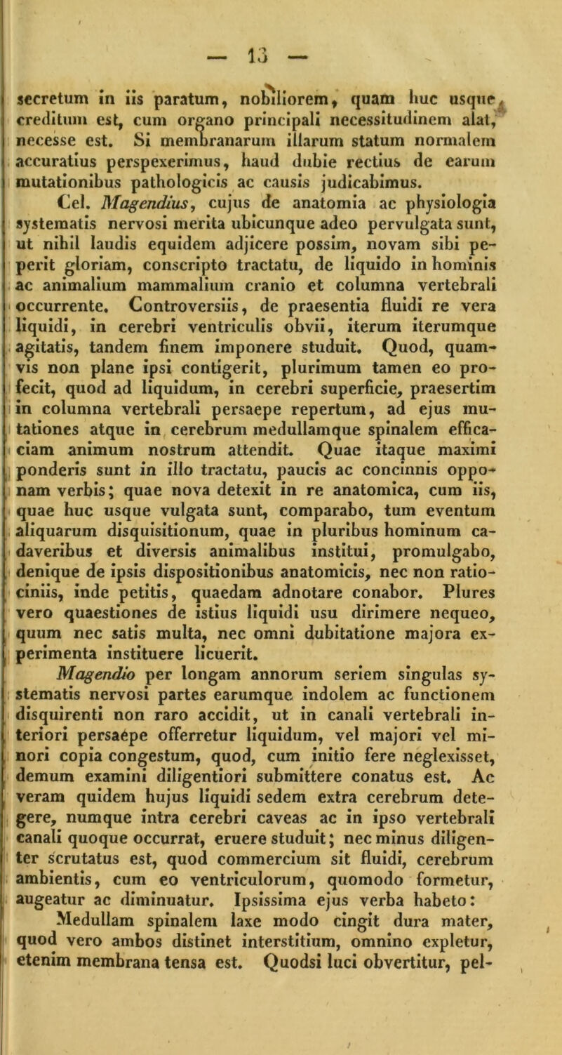 secretum in iis paratum, nobiliorem, quam huc usque^ creditum est, cum organo principali necessitudinem alat, necesse est. Si membranarum illarum statum normalem accuratius perspexerimus, haud dubie rectius de earum mutationibus pathologicis ac causis judicabimus. Cei. Magendius, cujus de anatomia ac physiologia systematis nervosi merita ubicunque adeo pervulgata sunt, ut nihil laudis equidem adjicere possim, novam sibi pe- perit gloriam, conscripto tractatu, de liquido in hominis ac animalium mammalium cranio et columna vertebrali occurrente. Controversiis, de praesentia fluidi re vera liquidi, in cerebri ventriculis obvii, iterum iterumque agitatis, tandem finem imponere studuit. Quod, quam- vis non plane ipsi contigerit, plurimum tamen eo pro- fecit, quod ad liquidum, in cerebri superficie, praesertim i in columna vertebrali persaepe repertum, ad ejus mu- tationes atque in cerebrum medullamque spinalem effica- ciam animum nostrum attendit. Quae itaque maximi ponderis sunt in illo tractatu, paucis ac concinnis oppo- nam verbis; quae nova detexit in re anatomica, cum iis, quae huc usque vulgata sunt, comparabo, tum eventum aliquarum disquisitionum, quae in pluribus hominum ca- daveribus et diversis animalibus institui, promulgabo, denique de ipsis dispositionibus anatomicis, nec non ratio- ciniis, inde petitis, quaedam adnotare conabor. Plures vero quaestiones de istius liquidi usu dirimere nequeo, quum nec satis multa, nec omni dubitatione majora ex- perimenta instituere licuerit. Magendjo per longam annorum seriem singulas sy- stematis nervosi partes earumque indolem ac functionem disquirenti non raro accidit, ut in canali vertebrali in- teriori persaepe offerretur liquidum, vel majori vel mi- nori copia congestum, quod, cum initio fere neglexisset, demum examini diligentiori submittere conatus est. Ac veram quidem hujus liquidi sedem extra cerebrum dete- gere, numque intra cerebri caveas ac in ipso vertebrali canali quoque occurrat, eruere studuit; nec minus diligen- ter scrutatus est, quod commercium sit fluidi, cerebrum ambientis, cum eo ventriculorum, quomodo formetur, augeatur ac diminuatur. Ipsissima ejus verba habeto: I Medullam spinalem laxe modo cingit dura mater, quod vero ambos distinet interstitium, omnino expletur, etenim membrana tensa est. Quodsi luci obvertitur, pel-