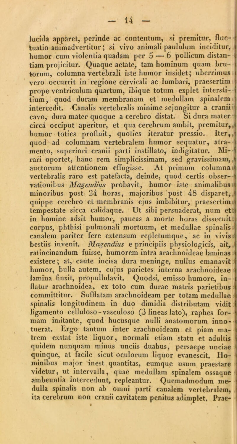 lucida apparet, perinde ac contentum, si premitur, fluc- tuatio animadvertitur; si vivo animali paululum inciditur, humor cum violentia quadam per 5 — 6 pollicum distan- tiam projicitur. Quaque aetate, tam hominum quam bru- torum, columna vertebrali iste humor insidet; uberrimus vero occurrit in regione cervicali ac lumbari, praesertim prope ventriculum quartum, ibique totum explet intersti- tium, quod duram membranam et medullam spinalem intercedit. Canalis vertebralis minime sejungitur a cranii cavo, dura mater quoque a cerebro distat. Si dura mater circa occiput aperitur, et qua cerebrum ambit, premitur,, humor toties profluit, quoties iteratur pressio. Iter,, quod ad columnam vertebralem humor sequatur, atra- mento, superiori cranii parti instillato, indigitatur. Mi- 1 rari oportet, hanc rem simplicissimam, sed gravissimam, auctorum attentionem effugisse. At primum columna vertebralis raro est patefacta, deinde, quod certis obser- vationibus Magendius probavit, humor iste animalibus minoribus post 24 horas, majoribus post 48 disparet, quippe cerebro et membranis ejus imbibitur, praesertim tempestate sicca calidaque. Ut sibi persuaderat, num et in homine adsit humor, paucas a morte horas dissecuit corpus, phthisi pulmonali mortuum, et medullae spinalis canalem pariter fere extensum repletumque, ac in vivis bestiis invenit. Magendius e principiis physiologicis, ait, ratiocinandum fuisse, humorem intra arachnoideae laminas existere; at, caute incisa dura meninge, nullus emanavit humor, bulla autem, cujus parietes interna arachnoideae lamina finxit, propullulavit. Quodsi, emisso humore, in- flatur arachnoidea, ex toto cum durae matris parietibus committitur. Sufflatam arachnoideam per totam medullae spinalis longitudinem in duo dimidia distributam vidit ligamento celluloso-vasculoso (3 lineas lato), raphes for- mam imitante, quod hucusque nulli anatomorum inno- tuerat. Ergo tantum inter arachnoideam et piam ma- trem exstat iste liquor, normali etiam statu et adultis quidem nunquam minus unciis duabus, persaepe unciae quinque, at facile sicut oculorum liquor evanescit. Ho- minibus major 'inest quantitas, eumque usum praestare videtur, ut intervalla, quae medullam spinalem ossaque ambeuntia intercedunt, repleantur. Quemadmodum me- dulla spinalis non ab omni parti canalem vertebralem, ita cerebrum non cranii cavitatem penitus adimplet. Prae-