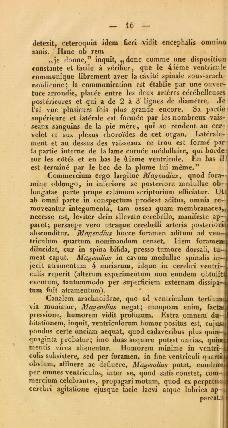 detexit, ceteroquin idem fieri vidit encephalis omnino sanis. Ilanc ob rem „je donne,” inquit, „donc comme une disposition constante et facile a verifier, que le 4ieme ventricule communique librement avec la cavite spinale sous-arach- noidienne; la communication est etablie par une ouver- ture arrondie, placee entre les deux arteres cer^belleuses posterieures et qui a de 2 a 3 lignes de diametre. Je l’ai vue plusieurs fois plus grande encore. Sa partie superieure et laterale est fonnee par les nombreux vais- seaux sanguins de la pie mere, qui se rendent au cer- velet et aux plexus choroides de cet organ. Laterale- ment et au dessus des vaisseaux ce trou est formd par la partie interne de la lame cornee medullaire, quibordea sur les cotes et en bas le 4ieme ventricule. En bas il est termine par le bec de la plume lui Hieme.” Commercium ergo largitur Magendius, quod fora- mine oblongo, in inferiore ac posteriore medullae ob- longatae parte prope calamum scriptorium efficiatur. Ut . ab omni parte in conspectum prodeat aditus, omnia re- moveantur integumenta, tam ossea quam membranacea,, necesse est, leviter dein allevato cerebello, manifeste ap- paret; persaepe vero utraque cerebelli arteria posteriorii absconditur. Magendius hocce foramen aditum ad ven—< triculum quartum nominandum censet. Idem foramem dilucidat, cur in spina bifida, presso tumore dorsali, tu- meat caput. Magendius in cavum medullae spinalis in- jecit atramentum 4 unciarum, idque in cerebri ventri- culis reperit (alterum experimentum non eundem obtulit! eventum, tantummodo per superficiem externam dissipa- tum fuit atramentum). Canalem arachnoideae, quo ad ventriculum tertium i via muniatur, Magendius negat; nunquam enim, factai pressione, humorem vidit profusum. Extra omnem du- bitationem, inquit, ventriculorum humor positus est, cujus; pondus certe unciam aequat, quod cadaveribus plus quin- quaginta probatur; imo duas aequare potest uncias, quin mentis vires alienentur, Humorem minime in ventri- i culis subsistere, sed per foramen, in fine ventriculi quarti ( obvium, affluere ac defluere, Magendius putat, eundem per omnes ventriculos, inter se, quod satis constet, com- mercium celebrantes, propagari motum, quod ex perpetusi cerebri agitatione ejusque lacie laevi atque lubrica ap- . pareat, <