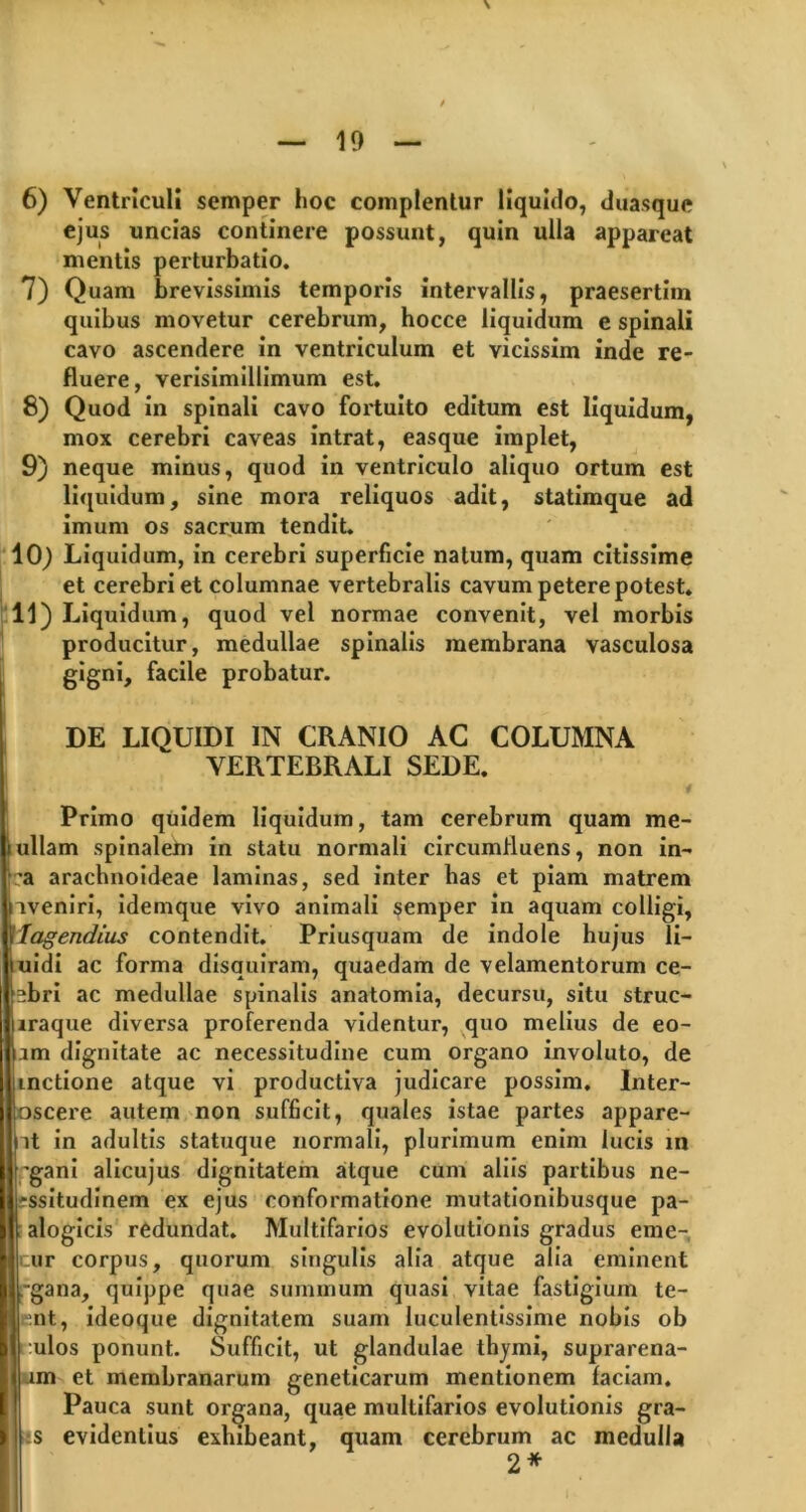 6) Ventriculi semper hoc complentur liquido, duasque ejus uncias continere possunt, quin ulla appareat mentis perturbatio. 7) Quam brevissimis temporis intervallis, praesertim quibus movetur cerebrum, hocce liquidum e spinali cavo ascendere in ventriculum et vicissim inde re- fluere, verisimillimum est. 8) Quod in spinali cavo fortuito editum est liquidum, mox cerebri caveas intrat, easque implet, 9) neque minus, quod in ventriculo aliquo ortum est liquidum, sine mora reliquos adit, statimque ad imum os sacrum tendit. 10) Liquidum, in cerebri superficie natum, quam citissime et cerebri et columnae vertebralis cavum petere potest. 11) Liquidum, quod vel normae convenit, vel morbis producitur, medullae spinalis membrana vasculosa gigni, facile probatur. DE LIQUIDI IN CRANIO AC COLUMNA VERTEBRALI SEDE. Primo quidem liquidum, tam cerebrum quam me- ullam spinalem in statu normali circumfluens, non in- ;a arachnoideae laminas, sed inter lias et piam matrem nveniri, idemque vivo animali semper in aquam colligi, Vlagendius contendit. Priusquam de indole hujus li- iuidi ac forma disquiram, quaedam de velamentorum ce- lebri ac medullae spinalis anatomia, decursu, situ struc- lraque diversa proferenda videntur, quo melius de eo- lm dignitate ac necessitudine cum organo involuto, de unctione atque vi productiva judicare possim, Inter- Soscere autem non sufficit, quales istae partes appare- nt in adultis statuque normali, plurimum enim lucis in ;gani alicujus dignitatem atque cum aliis partibus ne- Issitudinem ex ejus conformatione mutationibusque pa- alogicis redundat. Multifarios evolutionis gradus eme- ur corpus, quorum singulis alia atque alia eminent -gana, quippe quae summum quasi vitae fastigium te- ent, ideoque dignitatem suam luculentissime nobis ob tulos ponunt. Sufficit, ut glandulae thymi, suprarena- im et membranarum geneticarum mentionem faciam. Pauca sunt organa, quae multifarios evolutionis gra- *s evidentius exhibeant, quam cerebrum ac medulla 2*