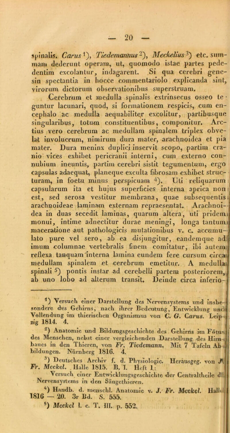 spinalis. Carus *), Tiedemarmus -), Meckelius ’) etc, sum- mam dederunt operam, ut, quomodo istac partes pede- dentim excolantur, indagarent. Si qua cerebri gene- sin spectantia in hocce commentariolo explicanda sint, virorum dictorum observationibus superstruam. Cerebrum et medulla spinalis extrinsecus osseo te • guntur lacunari, quod, si formationem respicis, cum en- cephalo ac medulla aequabiliter excolitur, partibusque singularibus, totum constituentibus, componitur. Arc- tius vero cerebrum ac medullam spinalem triplex obve- lat involucrum, nimirum dura mater, arachnoidea et pia mater. Dura meninx duplici inservit scopo, partim cra- nio vices exhibet pericranii interni, cum externo con- nubium ineuntis, partim cerebri sistit tegumentum, ergo capsulas adaequat, planeque exculta fibrosam exhibet struc- turam, in foetu minus perspicuam -i). Uti reliquarum capsularum ita et hujus superficies interna aprica non est, sed serosa vestitur membrana, quae subsequentis arachnoideae laminam externam repraesentat. Arachnoi- dea in duas secedit laminas, quarum altera, uti pridem, monui, intime adnectitur durae meningi, longa tantum■ maceratione aut pathologicis mutationibus v. c. accumu- lato pure vel sero, ab ea disjungitur, eandemque adi imum columnae vertebralis finem comitatur, ibi autemu reflexa tanquam interna lamina eundem fere cursum circai medullam spinalem et cerebrum emetitur. A medullat spinali * 2 3 4 5) pontis instar ad cerebelli partem posteriorem, ab uno lobo ad alterum transit. Deinde circa inferio- *) Versu ch einer Darstellung des Nervensystems und insbe- sondere des Gehirns, nach ihrer Bedeutung, Entwicklung unr> Vollendung im thierischen Oyg^inismus von C. G. Carus. Leip-^ zag 1814. 4. 2) Anatomie und Bildungsgeschichte des Gebirrts Jm Fotu.», des Menschen, nebst einer vergleichenden Darstellung des Hirn-i baues in den Thiercn, von Fr. Ticdemann. Mit 7 Tafeln Ab t bildungen. Ntirnberg 1816. 4. 3) Deutsclies Arcbiv f. d. Pliysiologie. Hcrausgeg. von J Fr. Meckel. llalle 1815. B, T. llcft 1: Versu ch einer Entwicklungsgeschichte der Ccntraltheile d! Nervensystems in den Snugcthieren. 4) Handb. d. menschl. Anatomie v. J. Fr. Mtckd. Halh I 1816 — 20. 3r Bd. S. 555. 5) Mcckcl 1. c. T. III. p. 552.