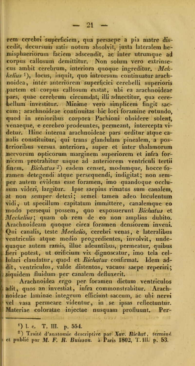 rem cerebri superficiem, qua persaepe a pia matre dis- cedit, decursum satis notum absolvit, juxta lateralem he- misphaeriorum faciem adscendit, ac inter utrumque ad corpus callosum demittitur. Non solum vero extrinse- cus ambit cerebrum, interiora quoque ingreditur. Mek- kelius *), locus, inquit, quo introrsum continuatur arach- noidea, inter anteriorem superficiei cerebelli superioris partem et corpus callosum exstat, ubi ea araclinoideae pars, quae cerebrum circumdat, illi adnectitur, qua cere- bellum investitur. Minime vero simplicem fingit sac- cum; araclinoideae continuitas bic loci foramine rotundo, quod in senioribus corpora Pachioni obsidere solent, venaeque, e cerebro prodeuntes, permeant, intercepta vi- detur. Hinc interna araclinoideae pars orditur atque ca- nalis constituitur, qui trans glandulam pinealem, a pos- terioribus versus anteriora, super et inter thalamorum nervorum opticorum marginem superiorem et infra for- nicem protrahitur usque ad anteriorem ventriculi tertii finem. Bichatus eadem censet, modumque, liocce fo- ramen detegendi atque persequendi, indigitat; non sem- per autem evidens esse foramen, imo quandoque occlu- sum videri, largitur. Ipse saepius rimatus sum canalem, at non semper detexi; semel tamen adeo luculentum vidi, ut specillum capitatum immittere, canalemque eo modo persequi possem, quo exposuerunt Bicltatus et Meckelius; quam ob rem de eo non amplius dubito. Arachnoideam quoque circa foramen densiorem inveni. Qui canalis, teste Meckelio, cerebri venas, e lateralibus ventriculis atque medio progredientes, involvit, unde- quaque autem ramis, illuc adeuntibus, permeatur, quibus fieri potest, ut orificium vix dignoscatur, imo tela cel- lulari claudatur, quod et Bichatus confirmat. Idem ad- dit, ventriculos, valde distentos, vacuos saepe reperiri; ; siquidem fluidum per canalem defluxerit. Arachnoidea ergo per foramen dictum ventriculos adit, quos an investiat, infra commonstrabitur. Arach- noideae laminae integrum efficiunt saccum, ac ubi nervi vel vasa permeare videntur, in se ipsas reflectuntur. Materiae coloratae injectae nusquam profluunt. Per- *) 1. C. T. III. p. 554. 2) Traite d’anatomie descriptive par Xav. Rirhcit, termine et publie par M. F. R. Buisson. a Paris 1802, T. III. p. 53,