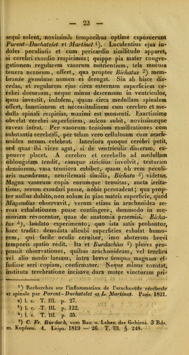 sequi solent, novissimis temporibus optime exposuerunt Parent-Duchate/et et Martinet *). Luculentius ejus in- doles peculiaris et cum pericardio similitudo apparet, si cerebri exordio respicimus; quippe pia mater congre- gationem regularem vasorum nutrientium, tela mucosa tenera nexorum, offert, qua propter Bichatus 1 2) mem- branae genuinae nomen ei derogat. Sin ab hisce dis- cedas, et regularem ejus circa externam superficiem ce- rebri decursum, neque minus descensum in ventriculos, quos investit, indolem, quam circa medullam spinalem offert, functionem et necessitudinem cum cerebro et me- dulla spinali respicias, maximi est momenti. Exactissime obvelat cerebri superficiem, sulcos subit, novissimeque caveas intrat. Per vasorum tenuium ramificationes cum substantia cerebrali, per telam vero cellulosam cum aracli- noidea nexum celebrat. Interiora quoque cerebri petit, sed quas ibi vices agat, si de ventriculis disseram, ex- ponere placet. A cerebro et cerebello ad medullam oblongatam tendit, eamque strictius involvit, texturam densiorem, vasa tenuiora exhibet, quam ob rem peculi- aris membrana, neurilemati similis, Bichato 3 *) videtur. Magna vasorum copia eorum (pie tenuitas, aucta irrita- tione, serum exsudari posse, nobis persuadent; quaprop- ter nullus dubito, non solum in piae matris superficie, quod Magendius observavit, verum etiam in arachnoidea se- rosa exhalationem posse contingere, dummodo in me- moriam revocentur, quae de anatomia praemisi. Bicha- tus laudato experimento, quo ista satis probantur, haec tradit: denudata alicubi superficies exhalat humo- rem, qui facile oculis cernitur, imo abstersus brevi temporis spatio redit. Ita et Burdachius 5) plures pro- posuit observationes, quibus arachnoideam, vel terebra vel alio modo laesam, intra breve tempus^magnam ef- fudisse seri copiam, confirmatur. Neque minus constat, instituta terebratione incisave dura matre vincturam pri- 1) Recherches sur 1’inflammation de 1’arachnoide cerebrale et spinale par Parent - Duchatelet et L. Martinet. Paris 1821. 2) 1. c. T. III. p. 27. , 3) 1. c. T. III. p. 122. 6) 1. c. T. III. p. 35. 5) C. Fr. Burdach, vom Bau u. I.eben des Gchirm. 3 Bde. m. Kupfem. 4. Leip*. 1819 — 26. T. III. §. 248.