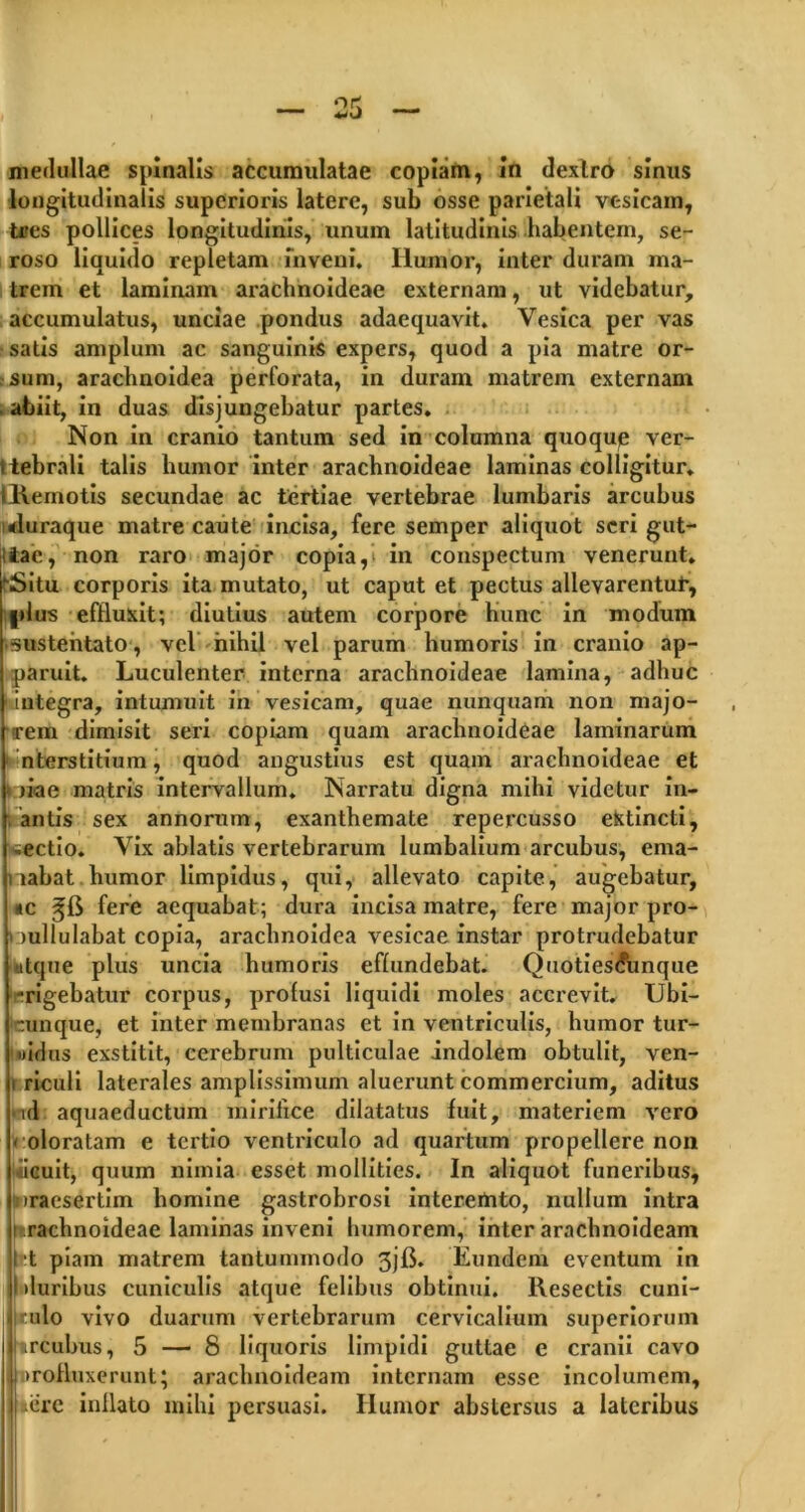 medullae spinalis accumulatae copiam, In dextro sinus longitudinalis superioris latere, sub osse parietali vesicam, tres pollices longitudinis, unum latitudinis habentem, se- roso liquido repletam inveni. Ilumor, inter duram ma- trem et laminam arachnoideae externam, ut videbatur, accumulatus, unciae pondus adaequavit. Vesica per vas satis amplum ac sanguinis expers, quod a pia matre or- sum, arachnoidea perforata, in duram matrem externam . abiit, in duas disjungebatur partes. Non in cranio tantum sed in columna quoqup ver- ttebrali talis humor inter arachnoideae laminas colligitur. iRemotis secundae ac tertiae vertebrae lumbaris arcubus tluraque matre caute incisa, fere semper aliquot seri gut- iiac, non raro major copia, in conspectum venerunt. (■Situ corporis ita mutato, ut caput et pectus allevarentur, |>lus effluxit; diutius autem corpore hunc in modum •sustentato , vel nihil vel parum humoris in cranio ap- paruit. Luculenter interna arachnoideae lamina, adhuc 1 integra, intumuit in vesicam, quae nunquam non majo- rem dimisit seri copiam quam arachnoideae laminarum nterstitium, quod angustius est quam arachnoideae et t liae matris intervallum. Narratu digna mihi videtur in- fantis : sex annorum, exanthemate repercusso ektincti, pectio. Vix ablatis vertebrarum lumbalium arcubus, ema- nabat humor limpidus, qui, allevato capite, augebatur, «c fere aequabat; dura incisa matre, fere major pro- nullulabat copia, arachnoidea vesicae instar protrudebatur atque plus uncia humoris effundebat. Quoties<funque -rigebatur corpus, profusi liquidi moles accrevit. Ubi- cunq-ue, et inter membranas et in ventriculis, humor tur- »idus exstitit, cerebrum pulticulae indolem obtulit, ven- i riculi laterales amplissimum aluerunt commercium, aditus id aquaeductum mirifice dilatatus fuit, materiem vero * oloratam e tertio ventriculo ad quartum propellere non acuit, quum nimia esset mollities. In aliquot funeribus, iraesertim homine gastrobrosi interemto, nullum intra frrachnoideae laminas inveni humorem, inter arachnoideam ! t piam matrem tantummodo 3jfi. Eundem eventum in duribus cuniculis atque felibus obtinui. Resectis cuni- culo vivo duarum vertebrarum cervicalium superiorum urcubus, 5 — 8 liquoris limpidi guttae e cranii cavo Drofluxerunt; arachnoideam internam esse incolumem, aere inflato mihi persuasi. Humor abstersus a lateribus
