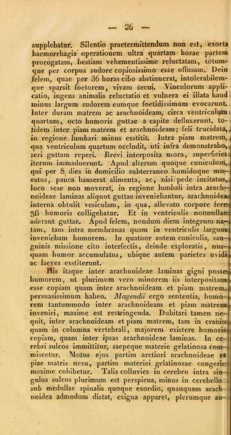 supplebatur. Silentio praetermittendum non est, exorta haemorrhagia operationem ultra quartam horae partein prorogatam, bestiam vehementissime reluctatam, totum- que per corpus sudore copiosissimo esse offusam. I)ein felem, quae per 36 horas cibo abstinuerat, intolerabilem- que sparsit foetorem, vivam secui, \inculorum appli- catio, ingens animalis reluctatio et vulnera ei illata haud minus largum sudorem eumque foetidissimum evocarunt. Inter duram matrem ac arachnoideam, circa ventriculqm quartum, octo humoris guttae a capite defluxerunt, to- tidem inter piam matrem et arachnoideam; feli trucidata, j in regione lumbari minus exstitit. Intra piam matrem, | qua ventriculum quartum occludit, uti infra demonstrabo,, seri guttam rcperi. Brevi interposita mora, superficies, iterum immaduerunt. Apud alterum quoque cuniculum,, qui per 8 dies in domicilio subterraneo kiimidoque mo- ratus, pauca hauserat alimenta, ac, nisi pede incitatus,, loco sese non moverat, in regione lumbali intra arach- noideae laminas aliquot guttae inveniebantur, arachnoidea* interna obtulit vesiculam, in qua, allevato corpore fere 3fi humoris colligebatur. Et in ventriculis nonnullae aderant guttae. Apud felem, nondum diem integrum na- tam, tam intra membranas quam in ventriculis largum inveniebam humorem. In quatuor autem cuniculis, san- guinis missione cito interfectis, deinde exploratis, nus- quam humor accumulatus, ubique autem parietes uvidi ac laeves exstiterunt. Ilis itaque inter arachnoideae laminas gigni posse humorem, ut plurimum vero minorem iis interpositam esse copiam quam inter arachnoideam et piam matrem, persuasissimum habeo. Magendii ergo sententia, humo- < rem tantummodo inter arachnoideam et piam matrem » inveniri, maxime est restringenda. Dubitari tamen ne- quit, inter arachnoideam et piam matrem, tam in cranio » quam in columna vertebrali, majorem existere humoris copiam, quam inter ipsas arachnoideae laminas. In ce- rebri sulcos immittitur, saepeque materie gelatinosa com- miscetur. Motus ejus partim arctiori arachnoideae el piae matris nexu, partim materiei gelatinosae congerie maxime cohibetur. Talis colluvies in cerebro intra sin- gulos sulcos plurimum est perspicua, minus in cerebello sub medullae spinalis quoque exordio, quanquam arach- : noidea admodum distat, exigua apparet, plerumque au- i