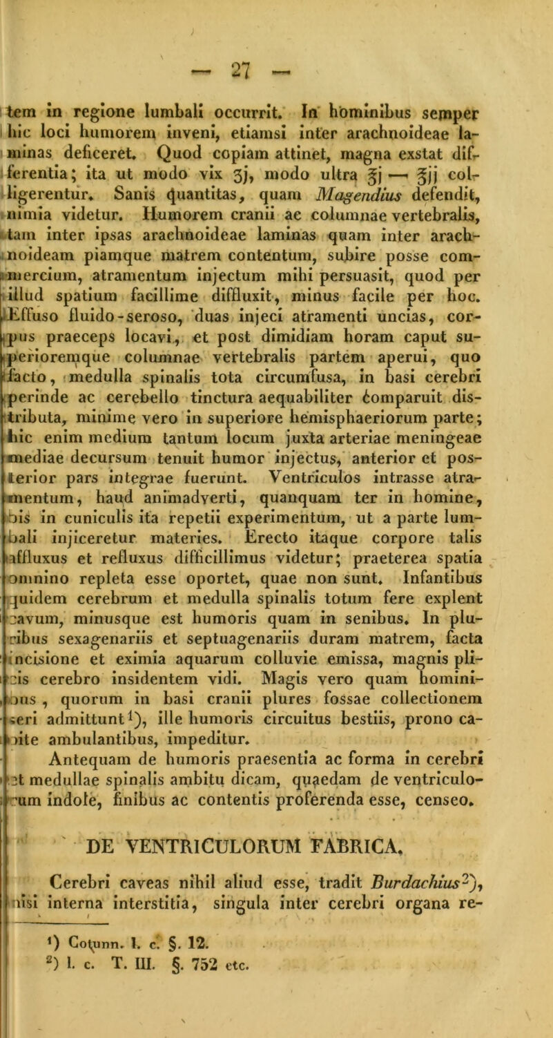 tem in regione lumbali occurrit. In hominibus sejnper hic loci humorem inveni, etiamsi inter arachnoideae la- minas deficeret. Quod copiam attinet, magna exstat dif- ferentia; ita ut modo vix 3j, modo ultra gj —» gjj col- ligerentur. Sanis Quantitas, quam Magendius defendit, nimia videtur. Humoi'em cranii ae columnae vertebralis, tam inter ipsas arachnoideae laminas quam inter arach- noideam piamque matrem contentum, subire posse com- i mercium, atramentum injectum mihi persuasit, quod per illud spatium facillime diffluxit, minus facile per hoc. ^Effuso fluido-seroso, duas injeci atramenti uncias, cor- dus praeceps locavi, et post dimidiam horam caput su- iperioremque columnae vertebralis partem aperui, quo ilacto, medulla spinalis tota circumfusa, in basi cerebri perinde ac cerebello tinctura aequabiliter ^omparuit dis- tributa, minime vero in superiore hemisphaeriorum parte; liic enim medium tantum locum juxta arteriae meningeae inediae decursum tenuit humor injectus, anterior et pos- terior pars integrae fuerunt. Ventriculos intrasse atra- mentum, haud animadverti, quanquam ter in homine, jis in cuniculis ita repetii experimentum, ut a parte lum- bali injiceretur materies. Erecto itaque corpore talis laffluxus et refluxus difficillimus videtur; praeterea spatia omnino repleta esse oportet, quae non sunt. Infantibus quidem cerebrum et medulla spinalis totum fere explent cavum, minusque est humoris quam in senibus. In plu- ribus sexagenariis et septuagenariis duram matrem, facta incisione et eximia aquarum colluvie emissa, magnis pli- cis cerebro insidentem vidi. Magis vero quam homini- ous , quorum in basi cranii plures fossae collectionem ieri admittunt1), ille humoris circuitus bestiis, prono ca- nite ambulantibus, impeditur. Antequam de humoris praesentia ac forma in cerebri :t medullae spinalis ambitu dicam, quaedam de ventriculo- um indole, finibus ac contentis proferenda esse, censeo. ' DE VENTRICULORUM FABRICA. Cerebri caveas nihil aliud esse, tradit Burdachius^j, nisi interna interstitia, singula inter cerebri organa re- 0 Co^unn. 1. c. §. 12.