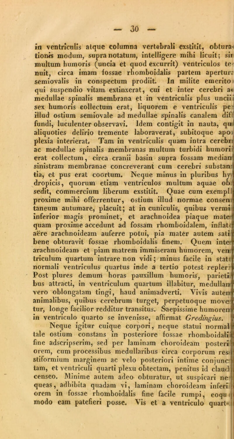 in ventriculis atque columna vertebrali exstitit, obtura- tionis modum, supra notatum, intelligere mihi licuit; sir multum humoris (uncia et quod excurrit) ventriculos te- nuit, circa imam fossae rhomboidalis partem apertur; semiovalis in conspectum prodiit. In milite emerito qui suspendio vitam extinxerat, cui et inter cerebri a» medullae spinalis membrana et in ventriculis plus uncii sex humoris collectum erat, liquorem e ventriculis pe illud ostium semiovale ad medullae spinalis canalem dif fundi, luculenter observavi. Idem contigit in nauta, qui aliquoties delirio tremente laboraverat, subitoque apo< plexia interierat. Tam in ventriculis quam intra cerebri ac medullae spinalis membranas multum turbidi humoriil erat collectum, circa cranii basin supra fossam mediam sinistram membranae concreverant cum cerebri substami tia, et pus erat coortum. Neque minus in pluribus hy- dropicis, quorum etiam ventriculos multum aquae obi sedit, commercium liberum exstitit. Quae cum exempl I proxime mihi offerrentur, ostium illud normae consem taneum autumare, placuit; at in cuniculis, quibus vermi inferior magis prominet, et arachnoidea piaque mate quam proxime accedunt ad fossam rhomboidalem, inflat' aere arachnoideam auferre potui, pia mater autem sati; bene obturavit fossae rhomboidalis finem. Quem inte’ arachnoideam et piam matrem immiseram humorem, veni triculum quartum intrare non vidi; minus facile in stati normali ventriculus quartus inde a tertio potest replerr Post plures demum horas pauxillum humoris, parieti! bus attracti, in ventriculum quartum illabitur, medullarr vero oblongatam tingi, haud animadverti. Vivis autem animalibus, quibus cerebrum turget, perpetuoque move tur, longe facilior redditur transitus. Saepissime humorem in ventriculo quarto se invenisse, aflirmat Gredirigius. Neque igitur cuique corpori, neque statui norma! tale ostium constans in posteriore fossae rhomboidali! fine adscripserim, sed per laminam choroideam posterii orem, cum processibus medullaribus circa corporum res^ stiformium marginem ac velo posteriori intime conjunc tam, et ventriculi quarti plexu obtectam, penitus id claud censeo. Minime autem adeo obturatur, ut suspicari ne queas, adhibita quadam vi, laminam choroideam inferiif orem in fossae rhomboidalis fine facile rumpi, eoqu modo eam patefieri posse. Vis et a ventriculo quart>