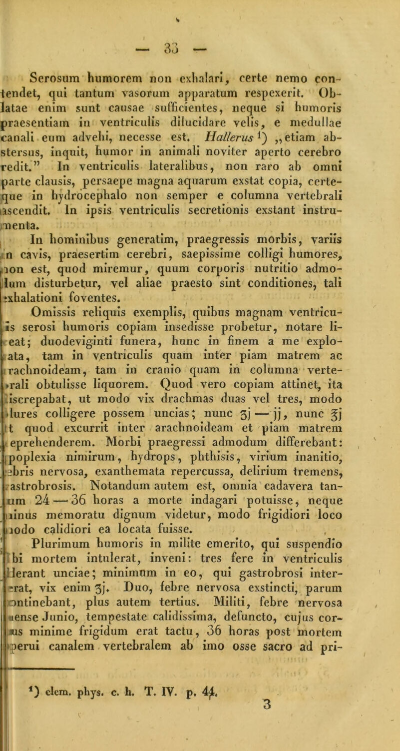 Serosum humorem non exhalari, certe nemo con- tendet, qui tantum vasorum apparatum respexerit. Ob- latae enim sunt causae sufficientes, neque si humoris praesentiam in ventriculis dilucidare velis, e medullae canali eum advehi, necesse est. Hallerus Q „ etiam ab- stersus, inquit, humor in animali noviter aperto cerebro redit.” In ventriculis lateralibus, non raro ab omni parte clausis, persaepe magna aquarum exstat copia, certe- que in hydrocephalo non semper e columna vertebrali ascendit. In ipsis ventriculis secretionis exstant instru- menta. In hominibus generatim, praegressis morbis, variis n cavis, praesertim cerebri, saepissime colligi humores, non est, quod miremur, quum corporis nutritio admo- dum disturbetur, vel aliae praesto sint conditiones, tali ;xhalationi foventes. Omissis reliquis exemplis, quibus magnam ventricu- is serosi humoris copiam insedisse probetur, notare li- eat; duodeviginti funera, hunc in finem a me explo- ; ata, tam in ventriculis quam inter piam matrem ac raclmoideam, tam in cranio quam in columna verte- brali obtulisse liquorem. Quod vero copiam attinet, ita liscrepabat, ut modo vix drachmas duas vel tres, modo Uures colligere possem uncias; nunc gj — jj, nunc gj it quod excurrit inter arachnoideam et piam matrem eprehenderem. Morbi praegressi admodum differebant: ipoplexia nimirum, hydrops, phthisis, virium inanitio, :libris nervosa, exanthemata repercussa, delirium tremens, . astrobrosis. Notandum autem est, omnia cadavera tan- um 24 — 36 horas a morte indagari potuisse, neque ninus memoratu dignum videtur, modo frigidiori loco aodo calidiori ea locata fuisse. Plurimum humoris in milite emerito, qui suspendio bi mortem intulerat, inveni: tres fere in ventriculis Uerant unciae; minimum in eo, qui gastrobrosi inter- ■rat, vix enim 3j. Duo, febre nervosa exstincti, parum ontinebant, plus autem tertius. Militi, febre nervosa ttense Junio, tempestate calidissima, defuncto, cujus cor- ius minime frigidum erat tactu, 36 horas post mortem merui canalem vertebralem ab imo osse sacro ad pri- *) clera. pliys. c. h. T. IV. p. 4£, 3