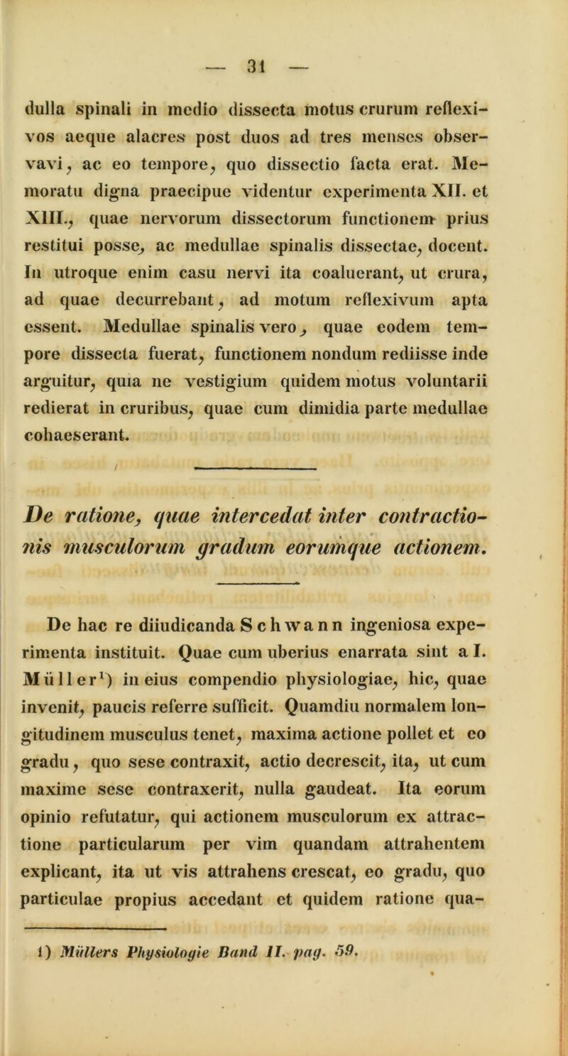 dulla spinali in medio dissecta motus crurum reflexi- vos aeque alacres post duos ad tres menses obser- vavi , ac eo tempore, quo dissectio facta erat. Me- moratu digna praecipue videntur experimenta XII. et XIII., quae nervorum dissectorum functionem- prius restitui posse, ac medullae spinalis dissectae, docent. In utroque enim casu nervi ita coaluerant, ut crura, ad quae decurrebant, ad motum reflexivum apta essent. Medullae spinalis vero, quae eodem tem- pore dissecta fuerat, functionem nondum rediisse inde arguitur, quia ne vestigium quidem motus voluntarii redierat in cruribus, quae cum dimidia parte medullae cohaeserant. De ratione, quae intercedat inter contractio- nis musculorum gradum eorumque actionem. De hac re diiudicanda Sclnvann ingeniosa expe- rimenta instituit. Quae cum uberius enarrata sint a I. Mulier1) in eius compendio physiologiae, hic, quae invenit, paucis referre sufficit. Quamdiu normalem lon- gitudinem musculus tenet, maxima actione pollet et eo gradu, quo sese contraxit, actio decrescit, ita, ut cum maxime sese contraxerit, nulla gaudeat. Ita eorum opinio refutatur, qui actionem musculorum ex attrac- tione particularum per vim quandam attrahentem explicant, ita ut vis attrahens crescat, eo gradu, quo particulae propius accedant et quidem ratione qua- li Mitllers Physioloyie Band II. pag. 59.