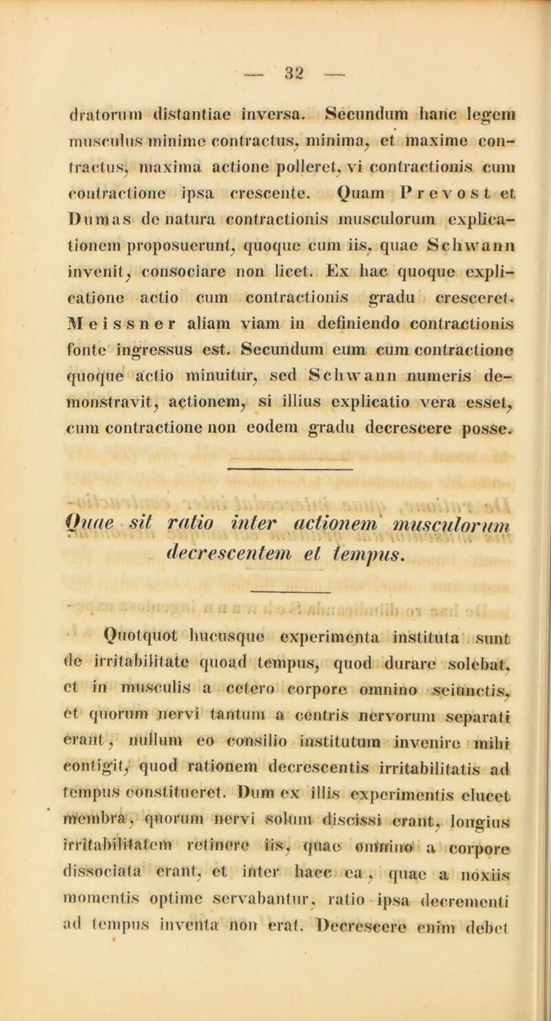 (Iratorum distantiae inversa. Secundum hanc legem musculus minime contractus, minima, et maxime con- tractus^ maxima actione polleret, vi contractionis cum contractione ipsa crescente. Quam Prcvost et. Dum as de natura contractionis musculorum explica- tionem proposuerunt; quoque cum iis, quae Schwann invenit; consociare non licet. Ex hac quoque expli- catione actio cum contractionis gradu cresceret. Meissner aliam viam in definiendo contractionis fonte ingressus est. Secundum eum cum contractione quoque actio minuitur, sed Schwann numeris de- monstravit, actionem, si illius explicatio vera esset, cum contractione non eodem gradu decrescere posse. Quae sit ratio inter actionem musculorum decrescentem ei tempus. Quotquot hucusque experimenta instituta sunt de irritabilitate quoad tempus, quod durare solebat, et in musculis a cetero corpore omnino sciunctis, et quorum nervi tantum a centris nervorum separati erant, nullum eo consilio institutum invenire mihi contigit, quod rationem decrescentis irritabilitatis ad tempus constitueret. Dum ex illis experimentis elucet membra, quorum nervi solum discissi erant, longius irritabilitatem retinere iis, quae omnino a corpore dissociata erant, et inter haec ea, quae a noxiis momentis optime servabantur, ratio ipsa decrementi ad tempus inventa non erat. Decrescere enim debet