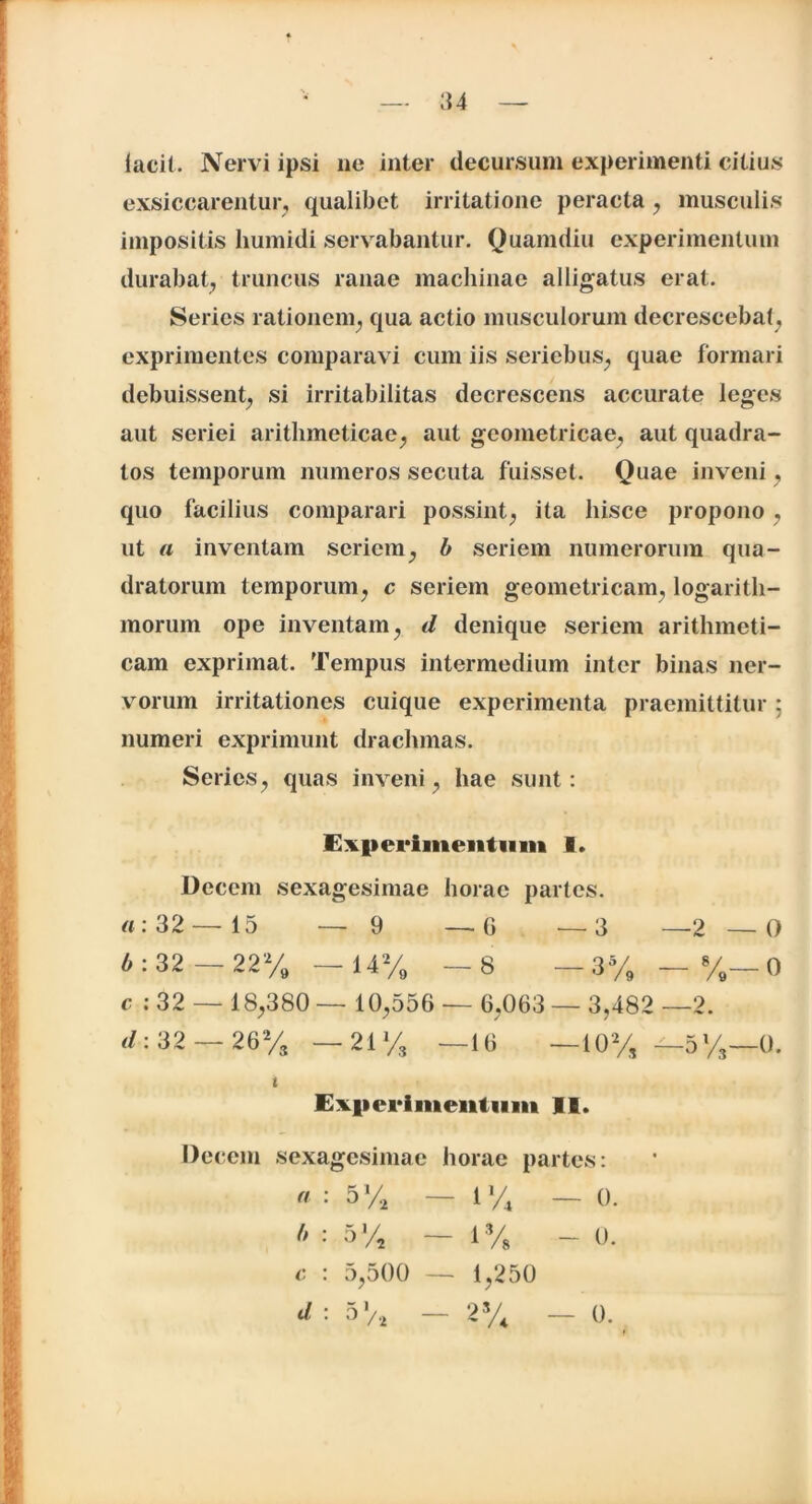 lacii. Nervi ipsi ne inter decursum experimenti citius exsiccarentur, qualibet irritatione peracta , musculis impositis humidi servabantur. Quamdiu experimentum durabat, truncus ranae machinae alligatus erat. Series rationem, qua actio musculorum decrescebat, exprimentes comparavi cum iis seriebus, quae formari debuissent, si irritabilitas decrescens accurate leges aut seriei arithmeticae, aut geometricae, aut quadra- tos temporum numeros secuta fuisset. Quae inveni, quo facilius comparari possint, ita hisce propono, ut a inventam seriem, b seriem numerorum qua- dratorum temporum, c seriem geometricam, logarith- morum ope inventam, d denique seriem arithmeti- cam exprimat. Tempus intermedium inter binas ner- vorum irritationes cuique experimenta praemittitur ; numeri exprimunt drachmas. Series, quas inveni, hae sunt: Experimentum 1. Decem sexagesimae horae partes. «:32— 15 — 9 —G —3 —2 —0 « : 32 - 22% - 14% - 8 - 3% - %— 0 e : 32 — 18,380 — 10,556 — 6,063 — 3,482 —2. <1:32 — 26% —21% —16 —10% — 5%—0. t Experimentum II. Decem sexagesimae horae partes: a : 5 % — 1 % — (). b : 5% — 1% - 0. c : 5,500 — 1,250 d : 51/* — 2% 0.