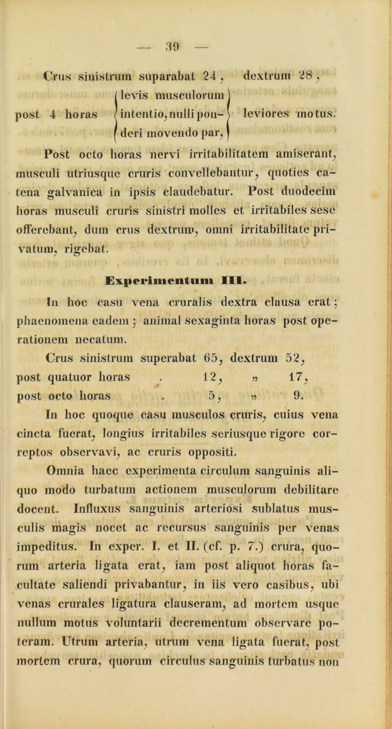 30 Crus sinistrum suparabat 24 , dextrum 28 , ! levis musculorum j intentio,nullipon- \ leviores motus, deri movendo par, J Post octo horas nervi irritabilitatem amiserant, musculi utriusque cruris convellebantur, quoties ca- tena galvanica in ipsis claudebatur. Post duodecim horas musculi cruris sinistri molles et irritabiles sese offerebant^ dum crus dextrum; omni irritabilitate pri- vatum; rigebat. Experimentum III. In hoc casu vena cruralis dextra clausa erat; phaenomena eadem ; animal sexaginta horas post ope- rationem necatum. Crus sinistrum superabat 65, dextrum 52; post quatuor horas . 12; » 17. post octo horas . 5; 9. In hoc quoque casu musculos cruriS; cuius vena cincta fuerat; longius irritabiles seriusque rigore cor- reptos observavi, ac cruris oppositi. Omnia haec experimenta circulum sanguinis ali- quo modo turbatum actionem musculorum debilitare docent. Influxus sanguinis arteriosi sublatus mus- culis magis nocet ac recursus sanguinis per venas impeditus. In exper. I. et II. (cf. p. 7.) crura, quo- rum arteria ligata erat, iam post aliquot horas fa- cultate saliendi privabantur, in iis vero casibus, ubi venas crurales ligatura clauseram, ad mortem usque nullum motus voluntarii decrementum observare po- teram. Utrum arteria, utrum vena ligata fuerat, post mortem crura, quorum circulus sanguinis turbatus non