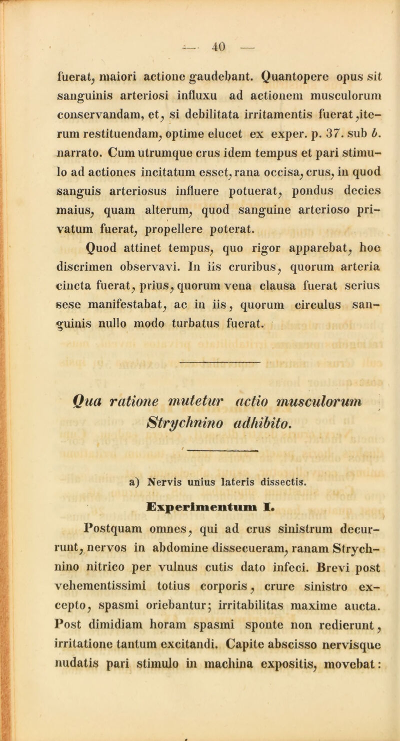 fuerat, maiori actione gaudebant. Quantopere opus sit sanguinis arteriosi influxu ad actionem musculorum conservandam, et, si debilitata irritamentis fuerat ^ite- rum restituendam, optime elucet ex exper. p. 37. sub b. narrato. Cum utrumque crus idem tempus et pari stimu- lo ad actiones incitatum esset, rana occisa, crus, in quod sanguis arteriosus influere potuerat, pondus decies maius, quam alterum, quod sanguine arterioso pri- vatum fuerat, propellere poterat. Quod attinet tempus, quo rigor apparebat, hoc discrimen observavi. In iis cruribus, quorum arteria cincta fuerat, prius, quorum vena clausa fuerat serius sese manifestabat, ac in iis, quorum circulus san- guinis nullo modo turbatus fuerat. Qua ratione mutetur actio musculorum Stryclinino adhibito. a) Nervis unius lateris dissectis. Experimentum I. Postquam omnes, qui ad crus sinistrum decur- runt, nervos in abdomine dissecueram, ranam Strych- nino nitrico per vulnus cutis dato infeci. Brevi post vehementissimi totius corporis, crure sinistro ex- cepto, spasmi oriebantur; irritabilitas maxime aucta. Post dimidiam horam spasmi sponte non redierunt, irritatione tantum excitandi. Capite abscisso nervisque nudatis pari stimulo in machina expositis, movebat: