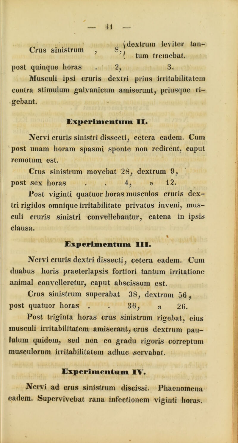 _ (dextrum leviter tau— Crus sinistrum ,8. ( tum tremebat. post quinque horas 2, 3. Musculi ipsi cruris dextri prius irritabilitatem contra stimulum galvanicum amiserunt, priusque ri- gebant. Experimentum II. Nervi cruris sinistri dissecti, cetera eadem. Cum post unam horam spasmi sponte non redirent, caput remotum est. Crus sinistrum movebat 28, dextrum 9, post sex horas . . 4, » 12. Post viginti quatuor horas musculos cruris dex- tri rigidos omnique irritabilitate privatos inveni, mus- culi cruris sinistri convellebantur, catena in ipsis clausa. % Experimentum III. Nervi cruris dextri dissecti, cetera eadem. Cum duabus horis praeterlapsis fortiori tantum irritatione animal convelleretur, caput abscissum est. Crus sinistrum superabat 38, dextrum 56, post quatuor horas . 36, „ 26. Post triginta horas crus sinistrum rigebat, eius musculi irritabilitatem amiserant, crus dextrum pau- lulum quidem, sed non eo gradu rigoris correptum musculorum irritabilitatem adhuc servabat. Experimentum IV. Nervi ad crus sinistrum discissi. Phaenomena eadem. Supervivebat rana infectionem viginti horas.